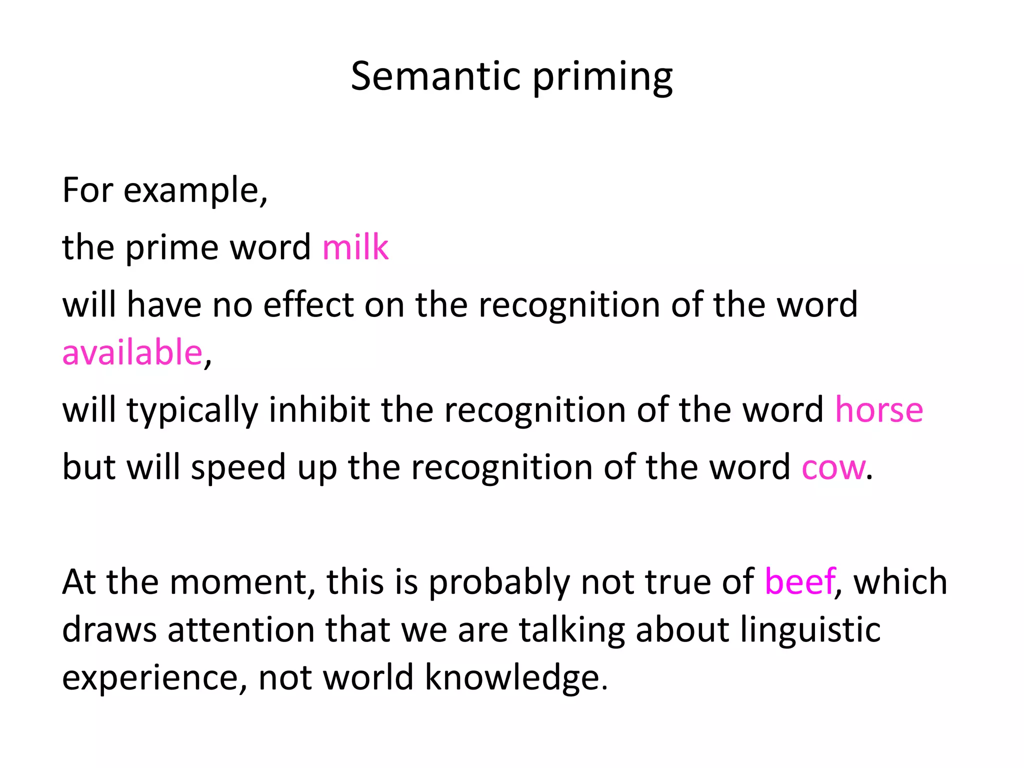 Semantic priming
For example,
the prime word milk
will have no effect on the recognition of the word
available,
will typically inhibit the recognition of the word horse
but will speed up the recognition of the word cow.
At the moment, this is probably not true of beef, which
draws attention that we are talking about linguistic
experience, not world knowledge.
 