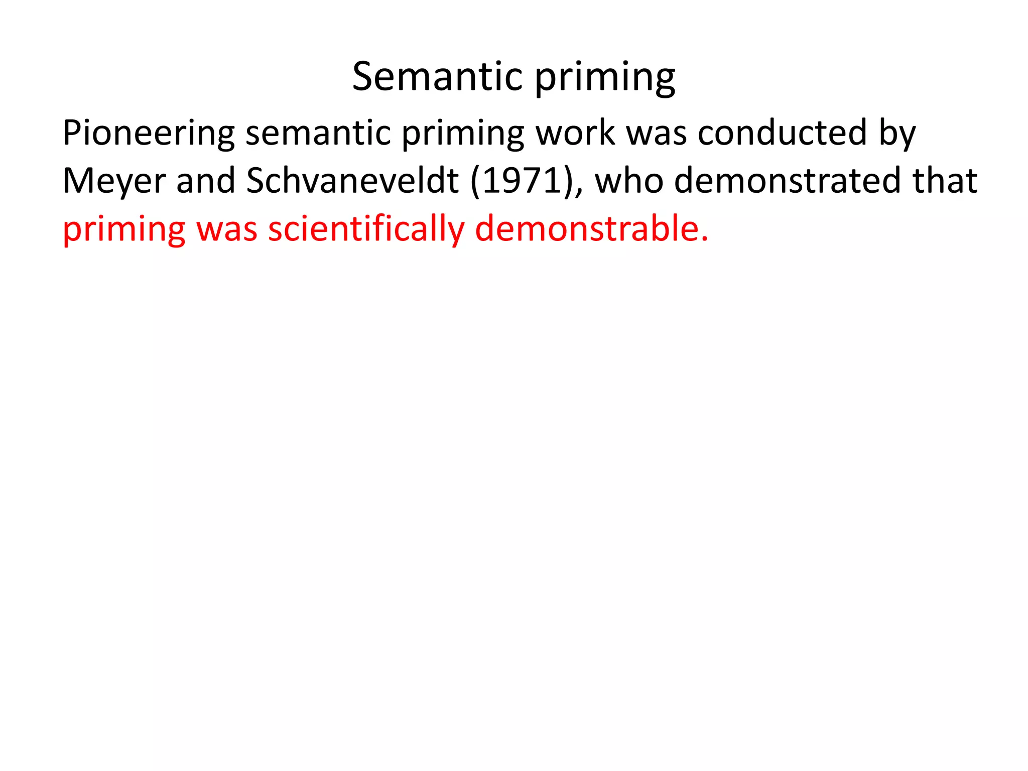 Semantic priming
Pioneering semantic priming work was conducted by
Meyer and Schvaneveldt (1971), who demonstrated that
priming was scientifically demonstrable.
Their work was followed through by Shelton and Martin
(1992) (among others), who appear to show that
semantic priming only works when the priming word and
the target are associated in the informant’s mind.
McRae and Boisvert (1998) argue however that if the
words in question have closely related meanings there
will be a priming effect even without association.
 