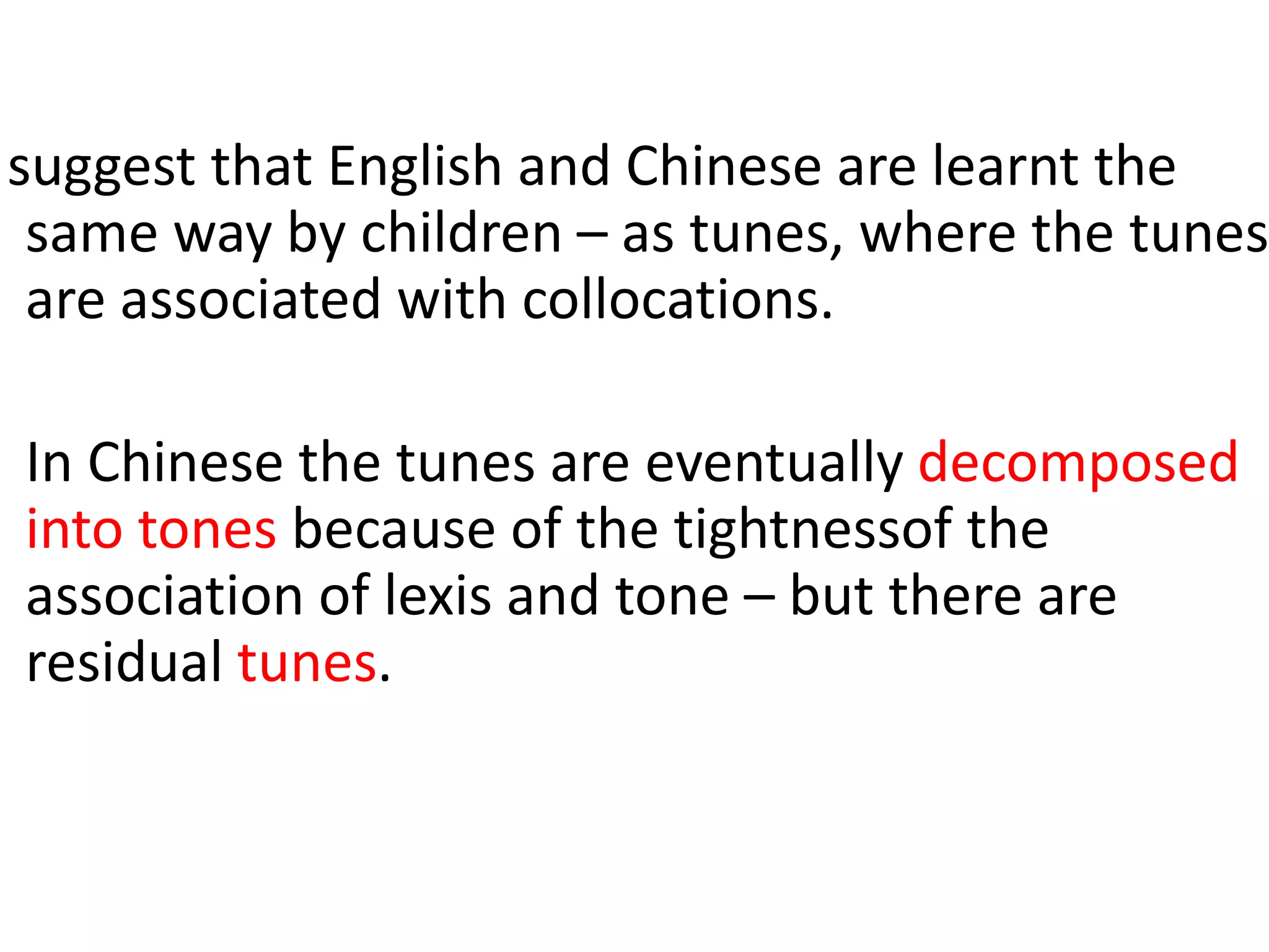 suggest that English and Chinese are learnt the
same way by children – as tunes, where the tunes
are associated with collocations.
In Chinese the tunes are eventually decomposed
into tones because of the tightnessof the
association of lexis and tone – but there are
residual tunes.
 