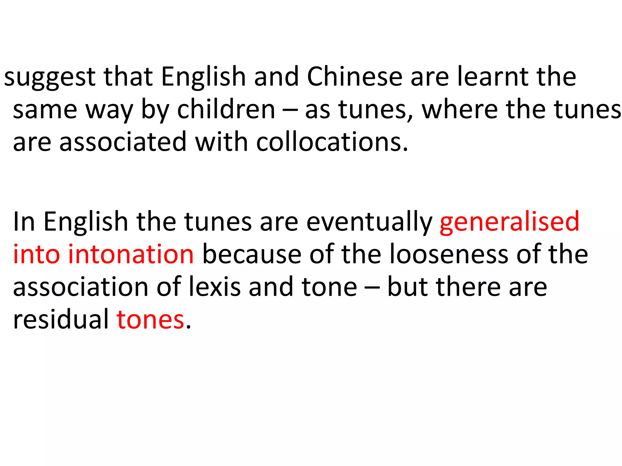suggest that English and Chinese are learnt the
same way by children – as tunes, where the tunes
are associated with collocations.
In English the tunes are eventually generalised
into intonation because of the looseness of the
association of lexis and tone – but there are
residual tones.
 