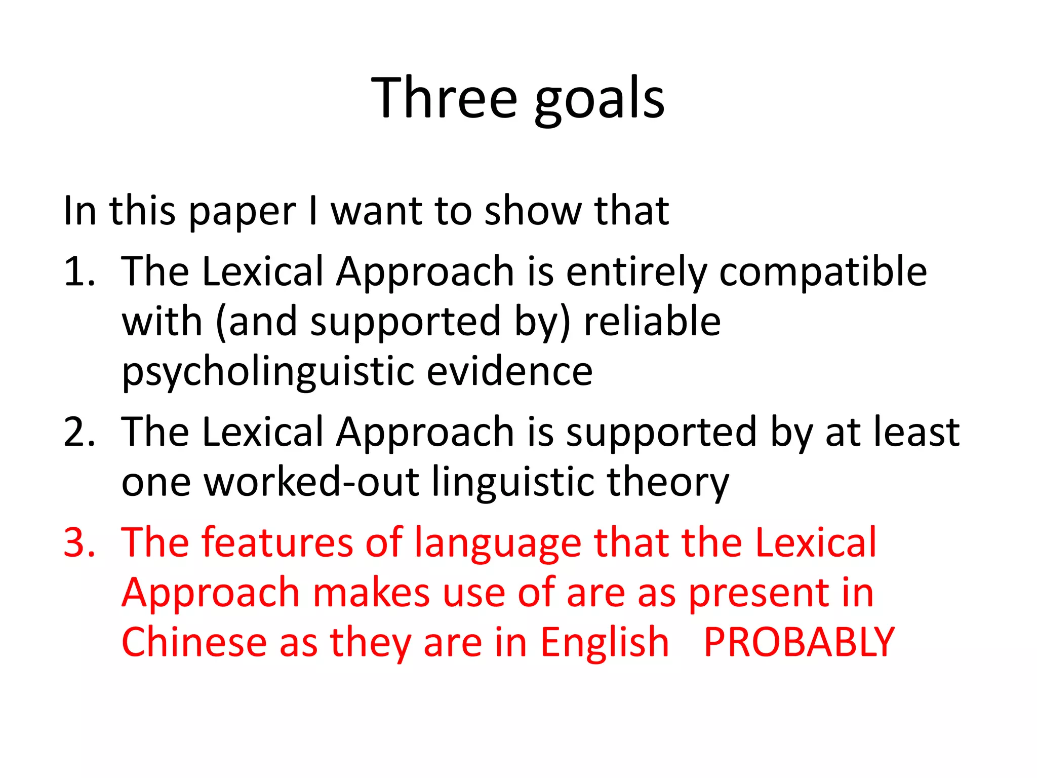 Three goals
In this paper I want to show that
1. The Lexical Approach is entirely compatible
with (and supported by) reliable
psycholinguistic evidence
2. The Lexical Approach is supported by at least
one worked-out linguistic theory
3. The features of language that the Lexical
Approach makes use of are as present in
Chinese as they are in English PROBABLY
 