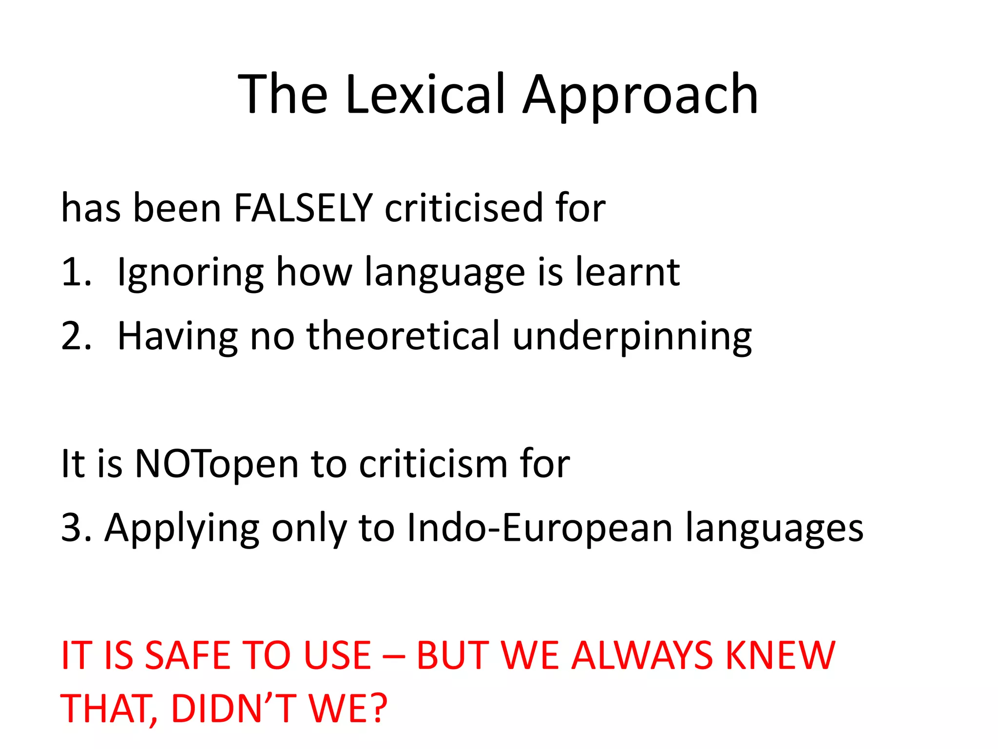 The Lexical Approach
has been FALSELY criticised for
1. Ignoring how language is learnt
2. Having no theoretical underpinning
It is NOTopen to criticism for
3. Applying only to Indo-European languages
IT IS SAFE TO USE – BUT WE ALWAYS KNEW
THAT, DIDN’T WE?
 