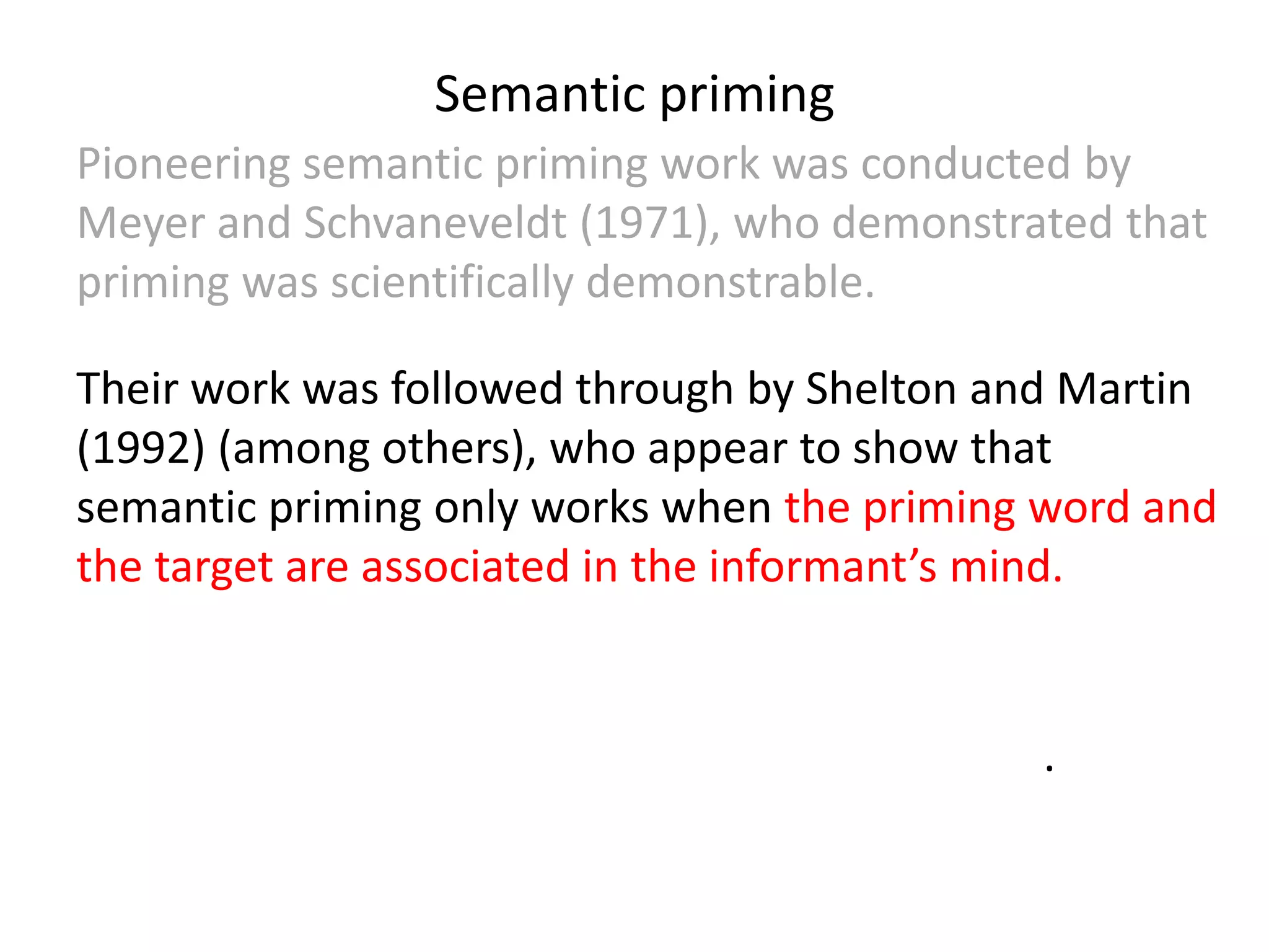 Semantic priming
Pioneering semantic priming work was conducted by
Meyer and Schvaneveldt (1971), who demonstrated that
priming was scientifically demonstrable.
Their work was followed through by Shelton and Martin
(1992) (among others), who appear to show that
semantic priming only works when the priming word and
the target are associated in the informant’s mind.
McRae and Boisvert (1998) argue however that if the
words in question have closely related meanings there
will be a priming effect even without association.
 