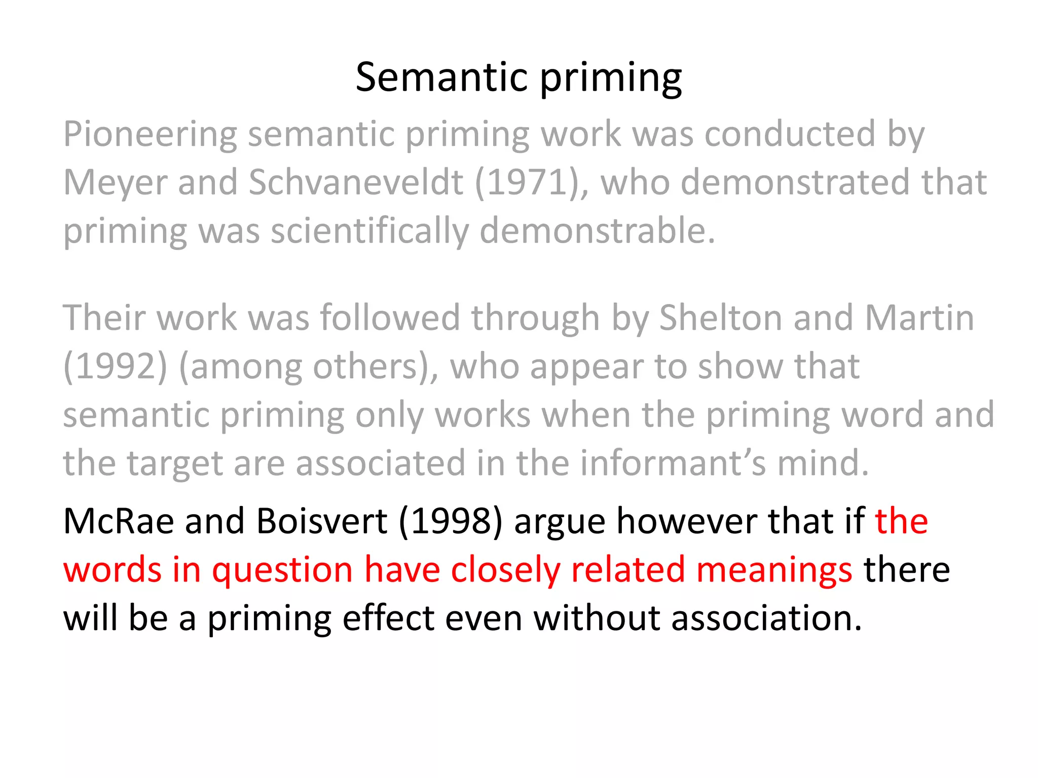 Semantic priming
Pioneering semantic priming work was conducted by
Meyer and Schvaneveldt (1971), who demonstrated that
priming was scientifically demonstrable.
Their work was followed through by Shelton and Martin
(1992) (among others), who appear to show that
semantic priming only works when the priming word and
the target are associated in the informant’s mind.
McRae and Boisvert (1998) argue however that if the
words in question have closely related meanings there
will be a priming effect even without association.
 