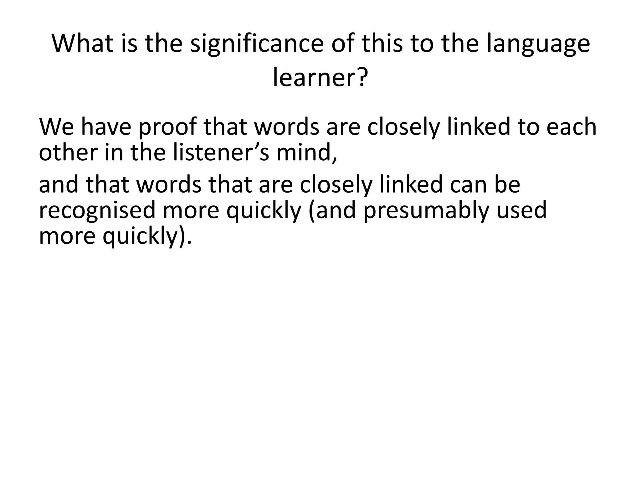 What is the significance of this to the language
learner?
We have proof that words are closely linked to each
other in the listener’s mind,
and that words that are closely linked can be
recognised more quickly (and presumably used
more quickly).
This doesn’t fit well with the idea that words are
slotted into grammatical frames.
 
