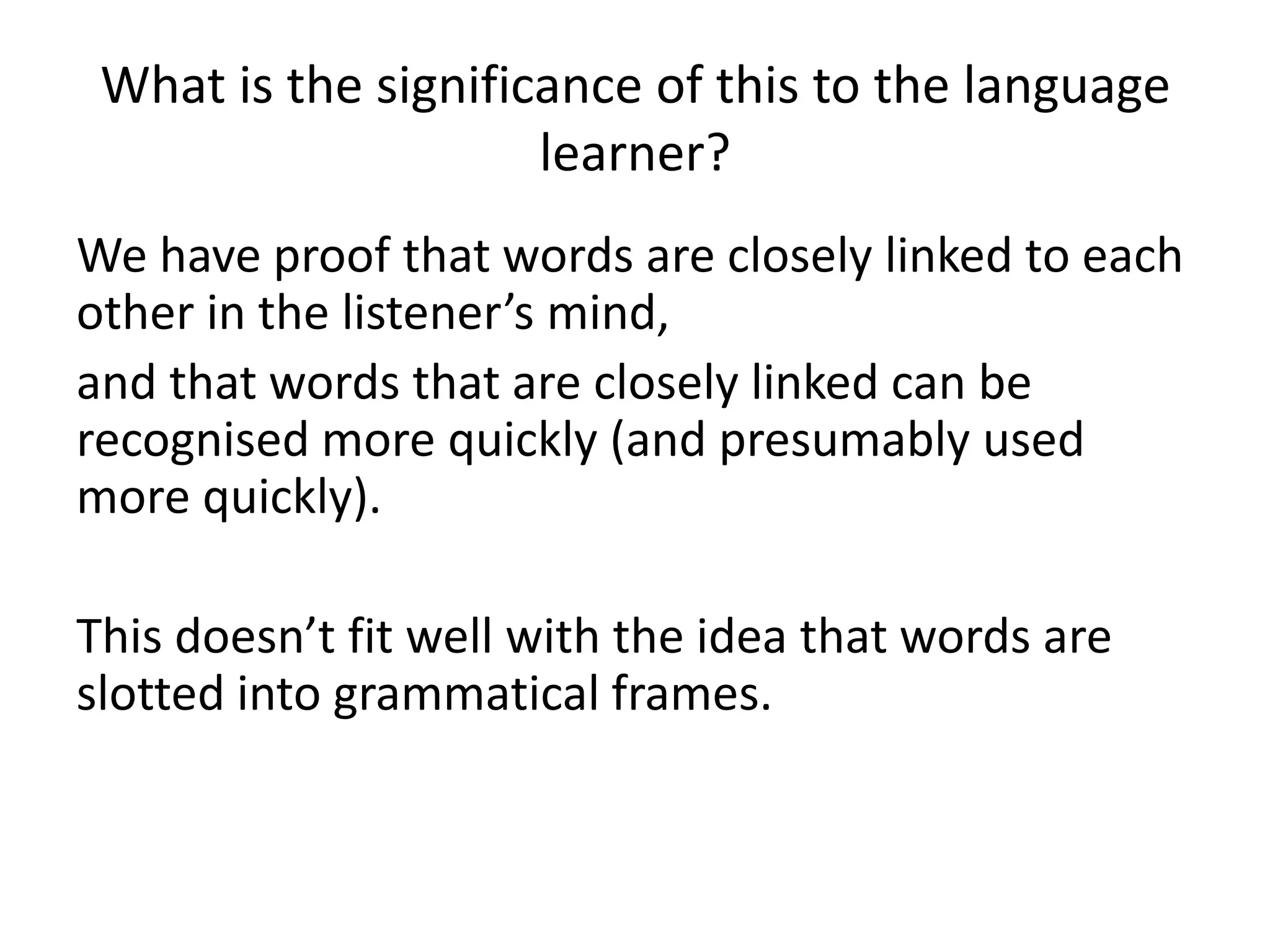 What is the significance of this to the language
learner?
We have proof that words are closely linked to each
other in the listener’s mind,
and that words that are closely linked can be
recognised more quickly (and presumably used
more quickly).
This doesn’t fit well with the idea that words are
slotted into grammatical frames.
 