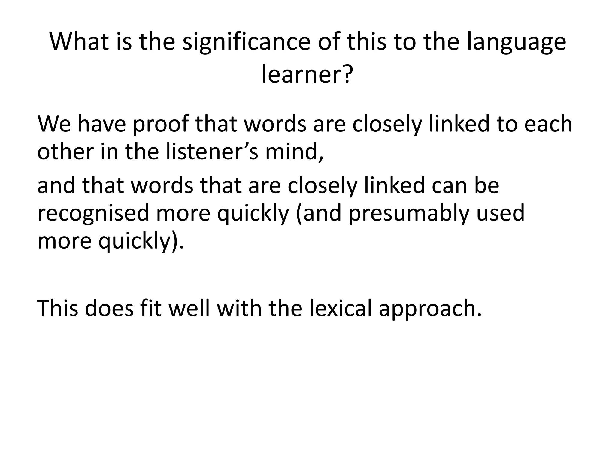 What is the significance of this to the language
learner?
We have proof that words are closely linked to each
other in the listener’s mind,
and that words that are closely linked can be
recognised more quickly (and presumably used
more quickly).
This does fit well with the lexical approach.
 