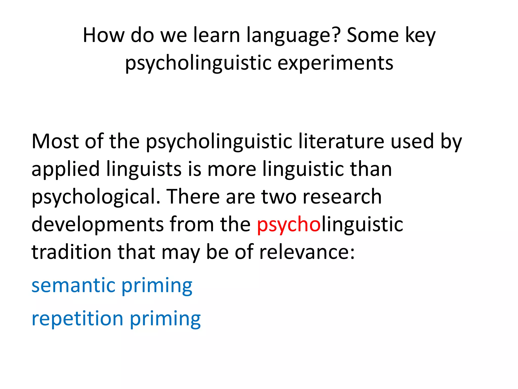 How do we learn language? Some key
psycholinguistic experiments
Most of the psycholinguistic literature used by
applied linguists is more linguistic than
psychological. There are two research
developments from the psycholinguistic
tradition that may be of relevance:
semantic priming
repetition priming
 