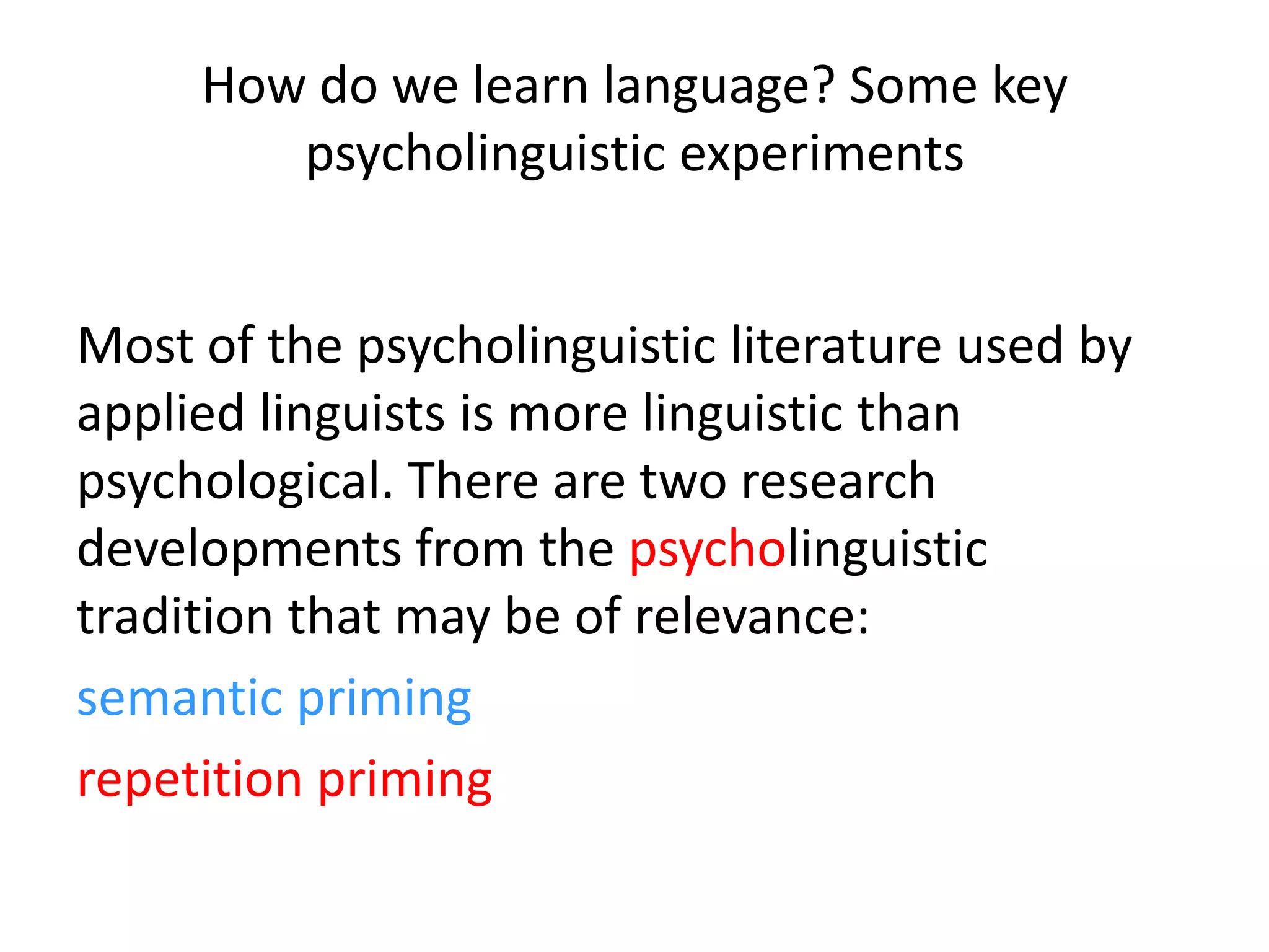 How do we learn language? Some key
psycholinguistic experiments
Most of the psycholinguistic literature used by
applied linguists is more linguistic than
psychological. There are two research
developments from the psycholinguistic
tradition that may be of relevance:
semantic priming
repetition priming
 