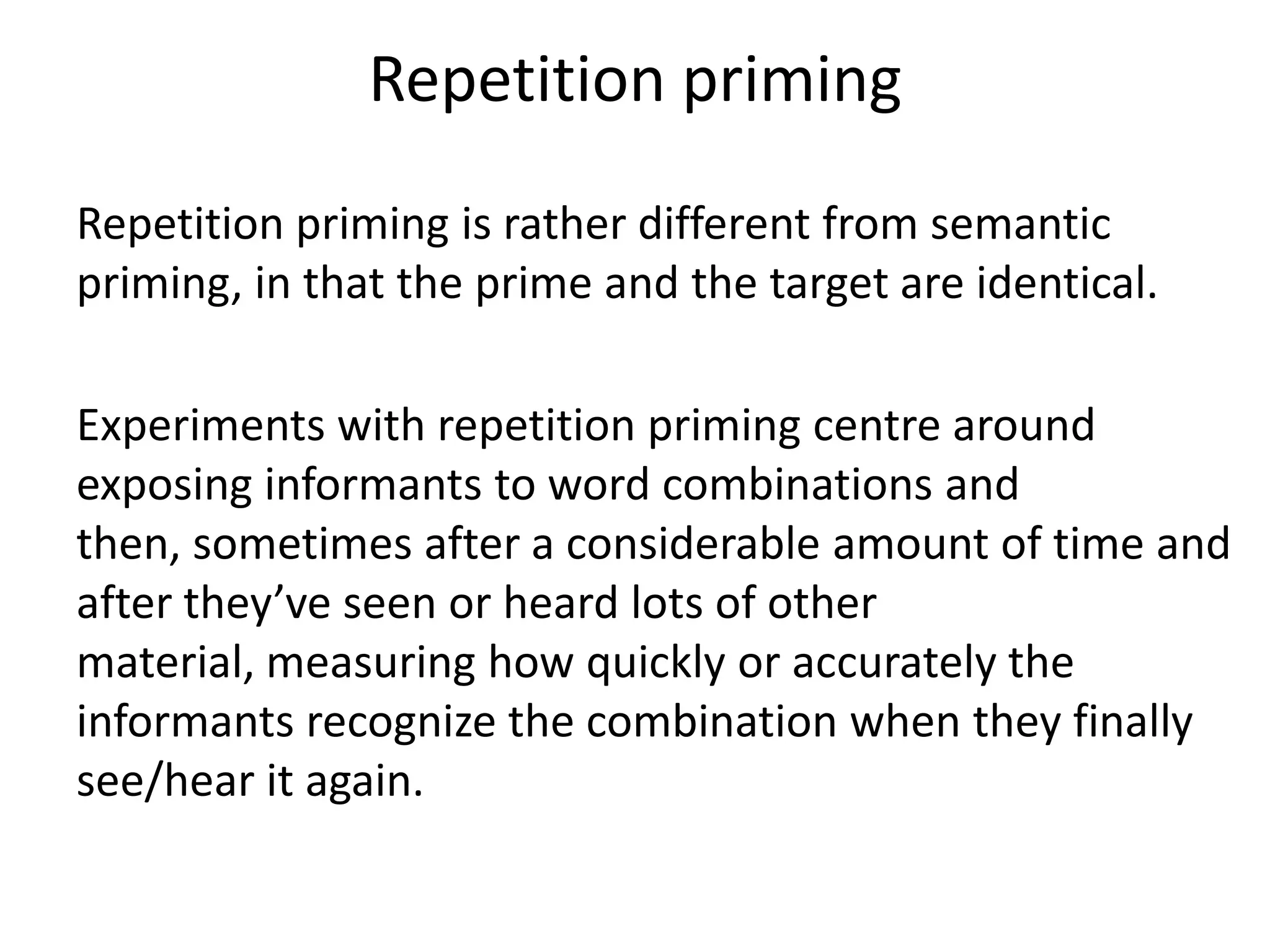 Repetition priming
Repetition priming is rather different from semantic
priming, in that the prime and the target are identical.
Experiments with repetition priming centre around
exposing informants to word combinations and
then, sometimes after a considerable amount of time and
after they’ve seen or heard lots of other
material, measuring how quickly or accurately the
informants recognize the combination when they finally
see/hear it again.
 