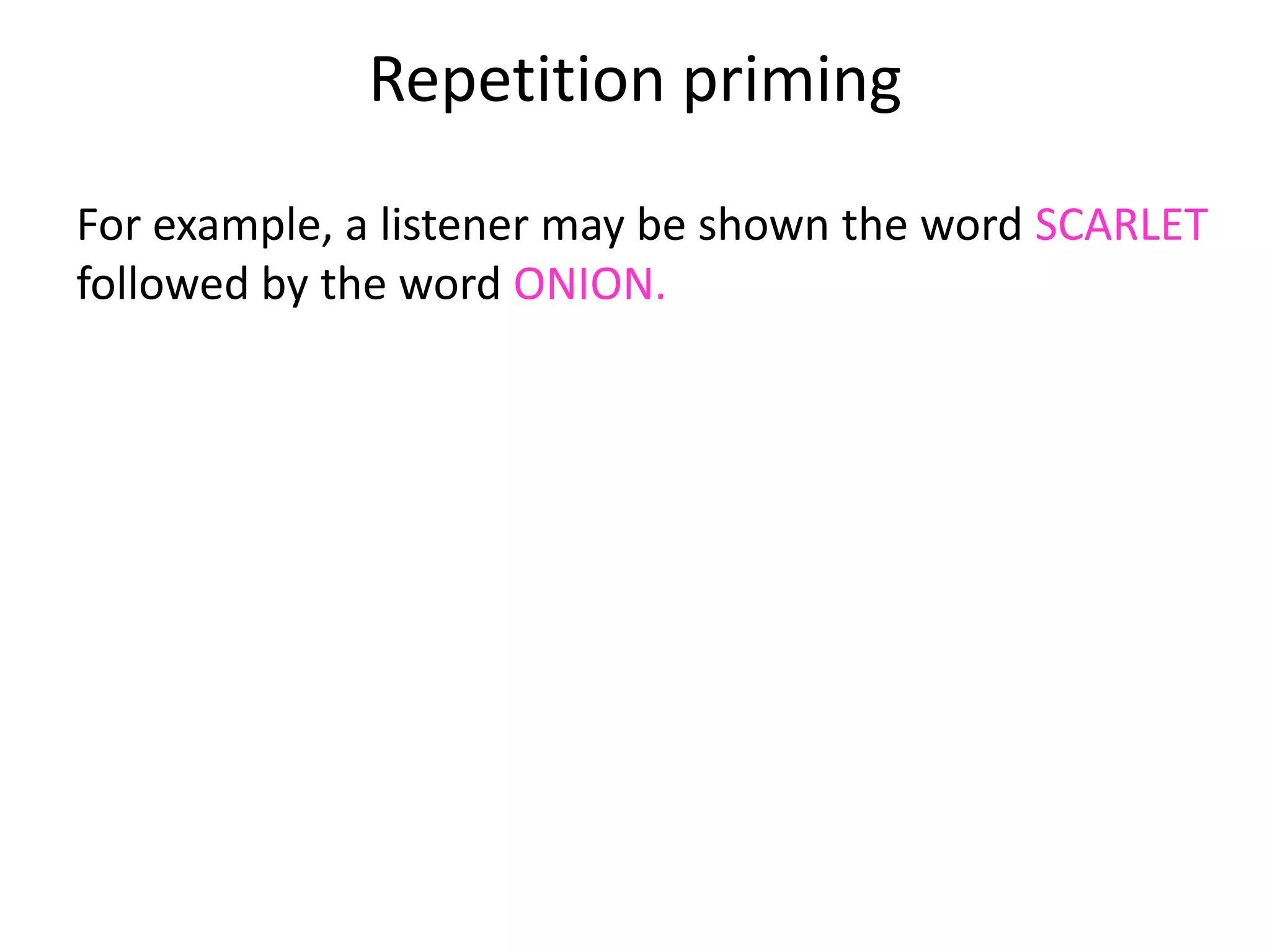 Repetition priming
For example, a listener may be shown the word SCARLET
followed by the word ONION.
A day later, if s/he is shown the word SCARLET again, s/he
will recognise ONION more quickly than other words.
The assumption must be that s/he remembers the
combination from the first time, since the words SCARLET
ONION will only rarely have occurred before (if ever).
 