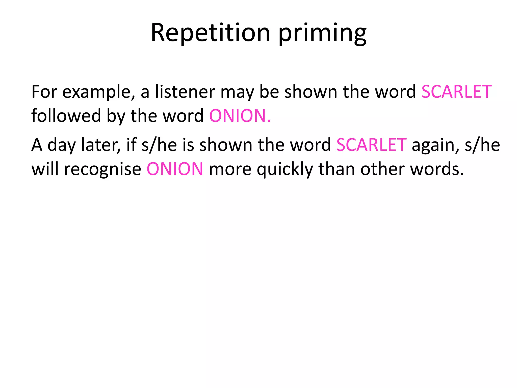 Repetition priming
For example, a listener may be shown the word SCARLET
followed by the word ONION.
A day later, if s/he is shown the word SCARLET again, s/he
will recognise ONION more quickly than other words.
The assumption must be that s/he remembers the
combination from the first time, since the words SCARLET
ONION will only rarely have occurred before (if ever).
 