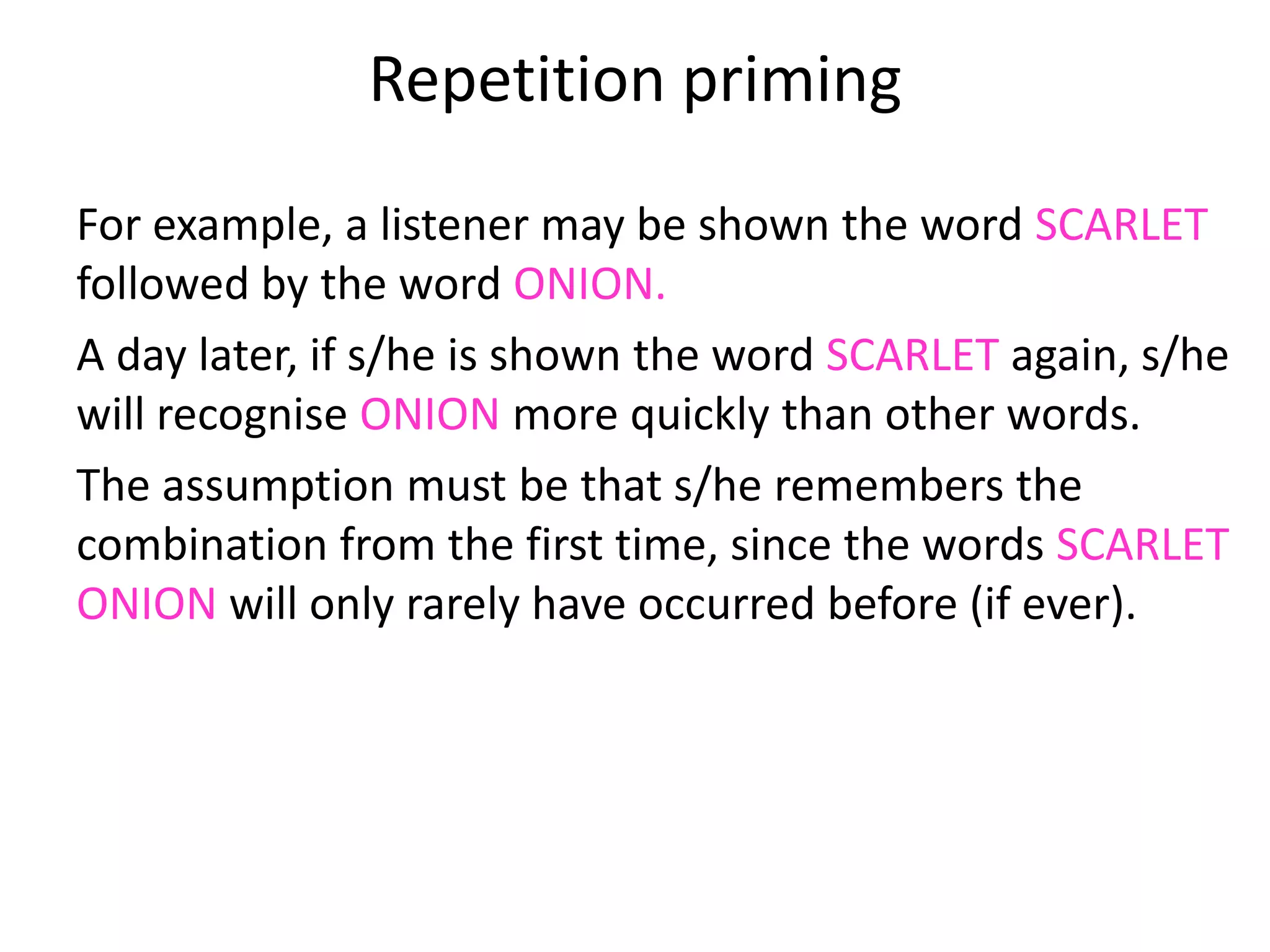 Repetition priming
For example, a listener may be shown the word SCARLET
followed by the word ONION.
A day later, if s/he is shown the word SCARLET again, s/he
will recognise ONION more quickly than other words.
The assumption must be that s/he remembers the
combination from the first time, since the words SCARLET
ONION will only rarely have occurred before (if ever).
 
