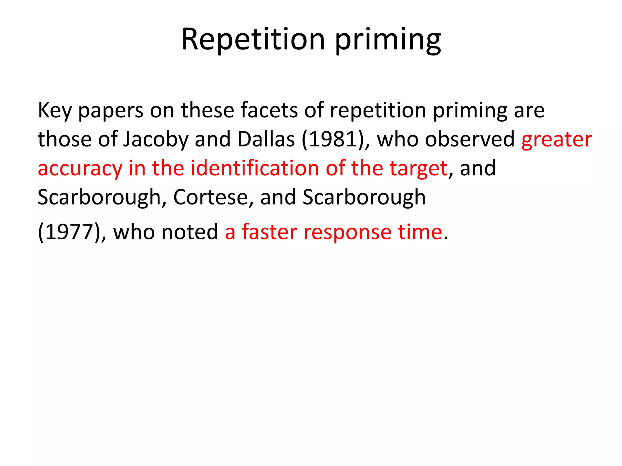 Repetition priming
Key papers on these facets of repetition priming are
those of Jacoby and Dallas (1981), who observed greater
accuracy in the identification of the target, and
Scarborough, Cortese, and Scarborough
(1977), who noted a faster response time.
Forster and Davis (1984) observed that these
effects of repetition priming were more noticeable when
the words in question were of low frequency in the
language.
 