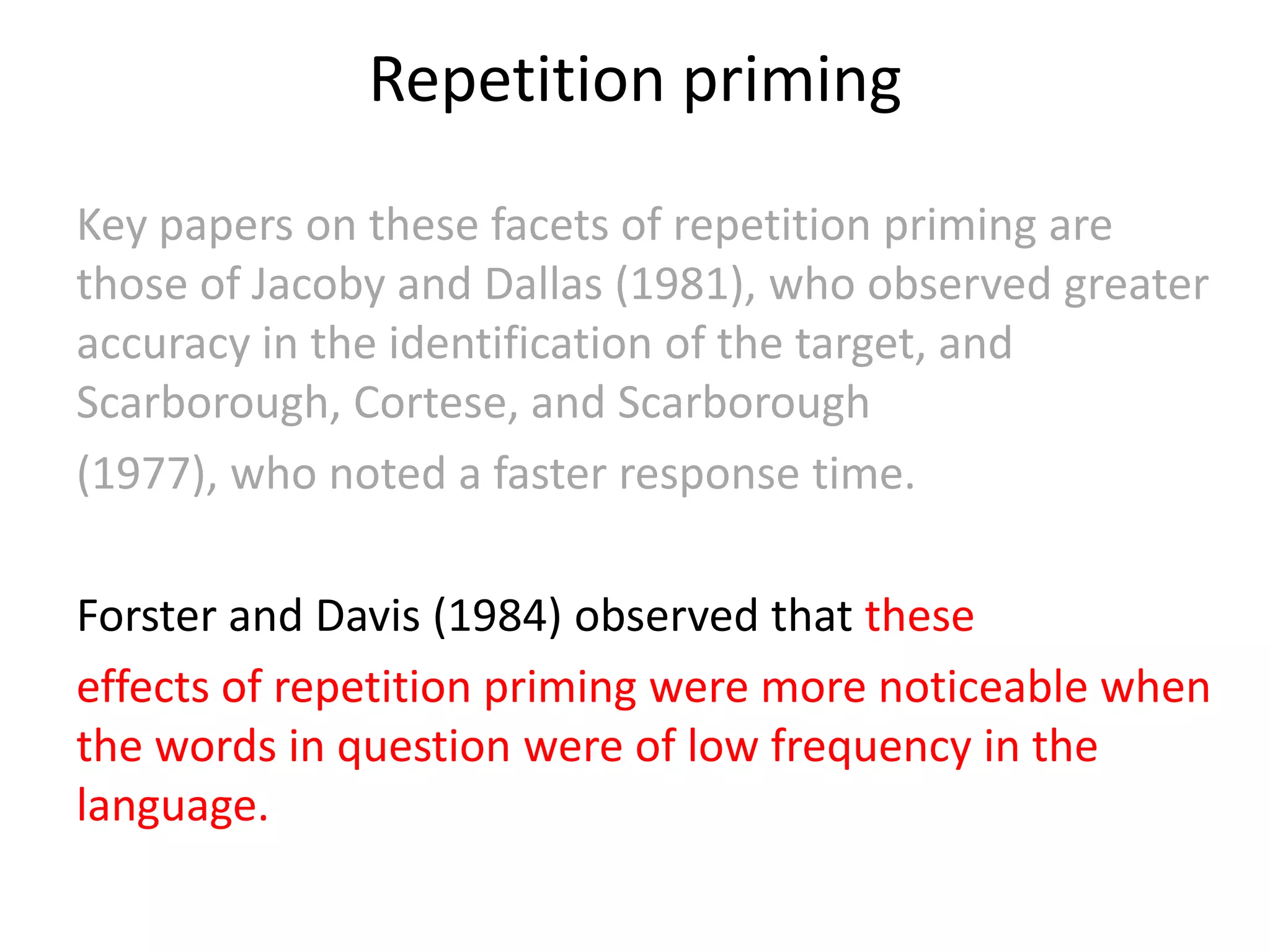 Repetition priming
Key papers on these facets of repetition priming are
those of Jacoby and Dallas (1981), who observed greater
accuracy in the identification of the target, and
Scarborough, Cortese, and Scarborough
(1977), who noted a faster response time.
Forster and Davis (1984) observed that these
effects of repetition priming were more noticeable when
the words in question were of low frequency in the
language.
 