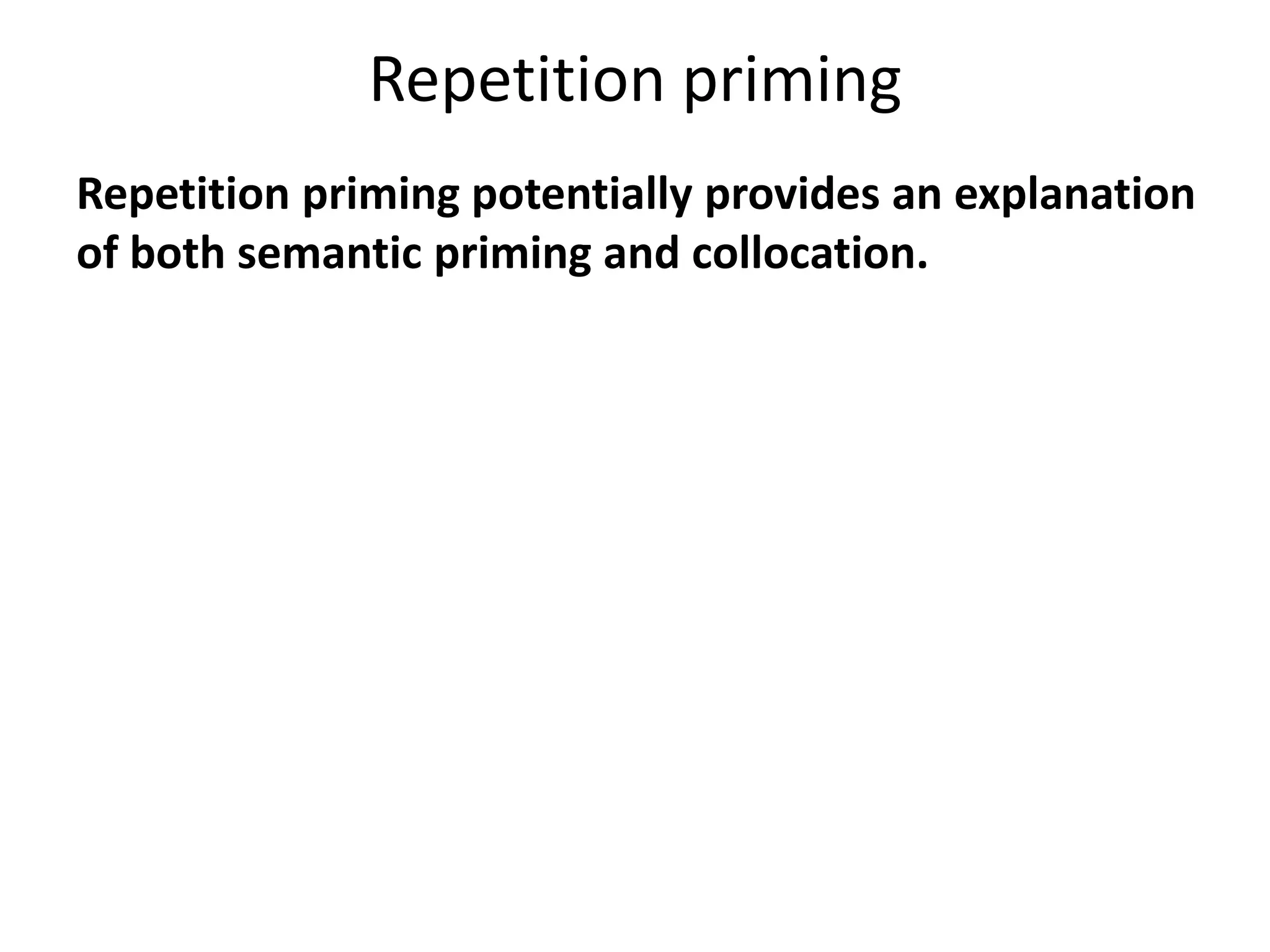 Repetition priming
Repetition priming potentially provides an explanation
of both semantic priming and collocation.
If a listener or reader encounters two words in
combination, and stores them as a combination,
then the ability of one of the words to accelerate
recognition of the other is explained.
If the listener or reader then draws upon this
combination in his or her own utterance, then the
reproduction of collocation is also explained.
 