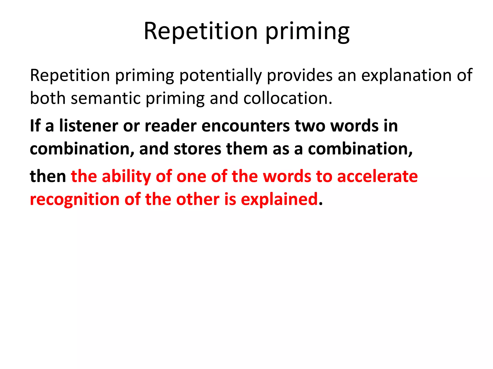 Repetition priming
Repetition priming potentially provides an explanation of
both semantic priming and collocation.
If a listener or reader encounters two words in
combination, and stores them as a combination,
then the ability of one of the words to accelerate
recognition of the other is explained.
If the listener or reader then draws upon this
combination in his or her own utterance, then the
reproduction of collocation is also explained.
 
