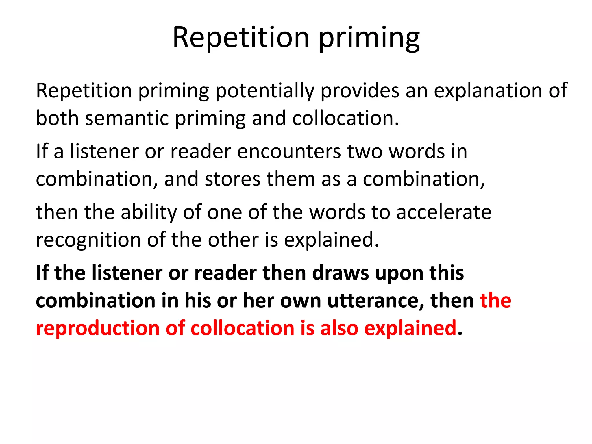 Repetition priming
Repetition priming potentially provides an explanation of
both semantic priming and collocation.
If a listener or reader encounters two words in
combination, and stores them as a combination,
then the ability of one of the words to accelerate
recognition of the other is explained.
If the listener or reader then draws upon this
combination in his or her own utterance, then the
reproduction of collocation is also explained.
 