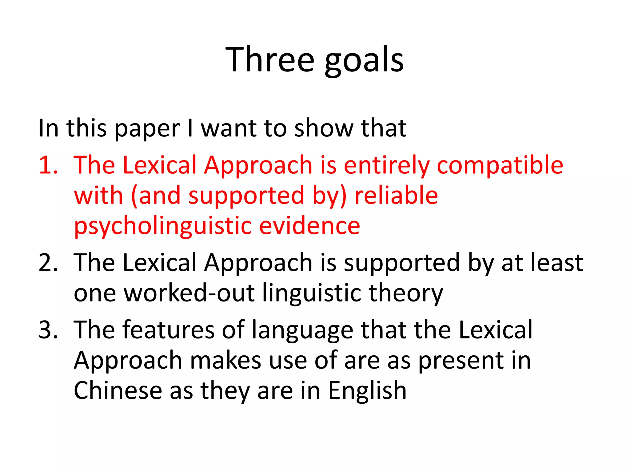 Three goals
In this paper I want to show that
1. The Lexical Approach is entirely compatible
with (and supported by) reliable
psycholinguistic evidence
2. The Lexical Approach is supported by at least
one worked-out linguistic theory
3. The features of language that the Lexical
Approach makes use of are as present in
Chinese as they are in English
 