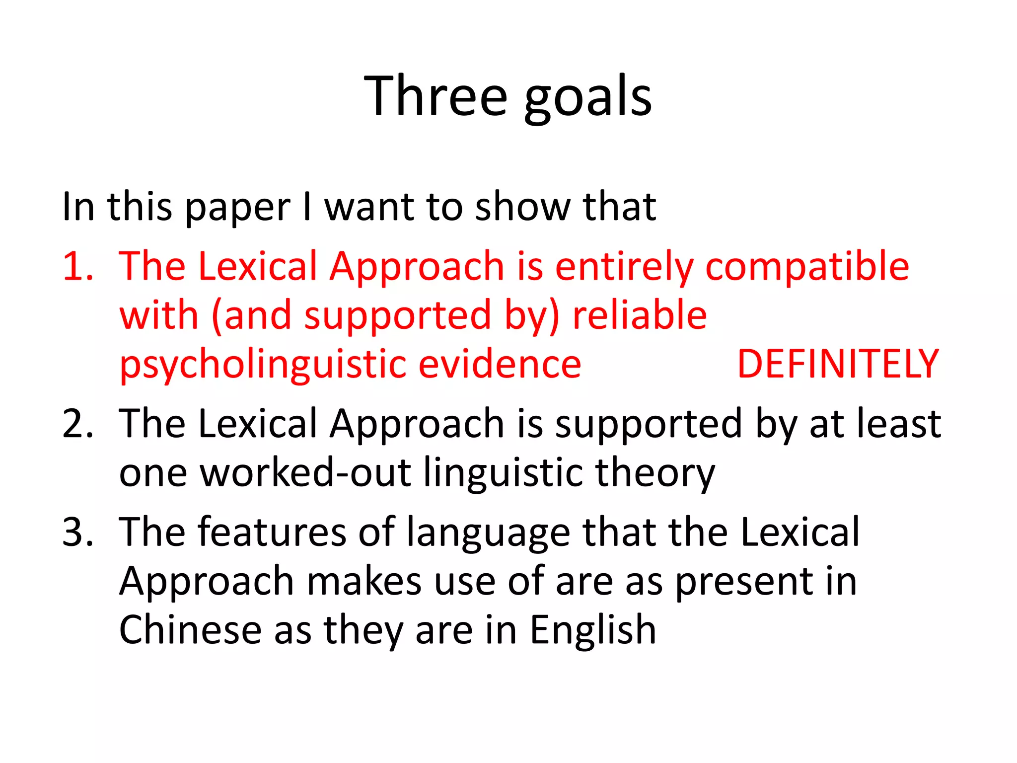 Three goals
In this paper I want to show that
1. The Lexical Approach is entirely compatible
with (and supported by) reliable
psycholinguistic evidence DEFINITELY
2. The Lexical Approach is supported by at least
one worked-out linguistic theory
3. The features of language that the Lexical
Approach makes use of are as present in
Chinese as they are in English
 