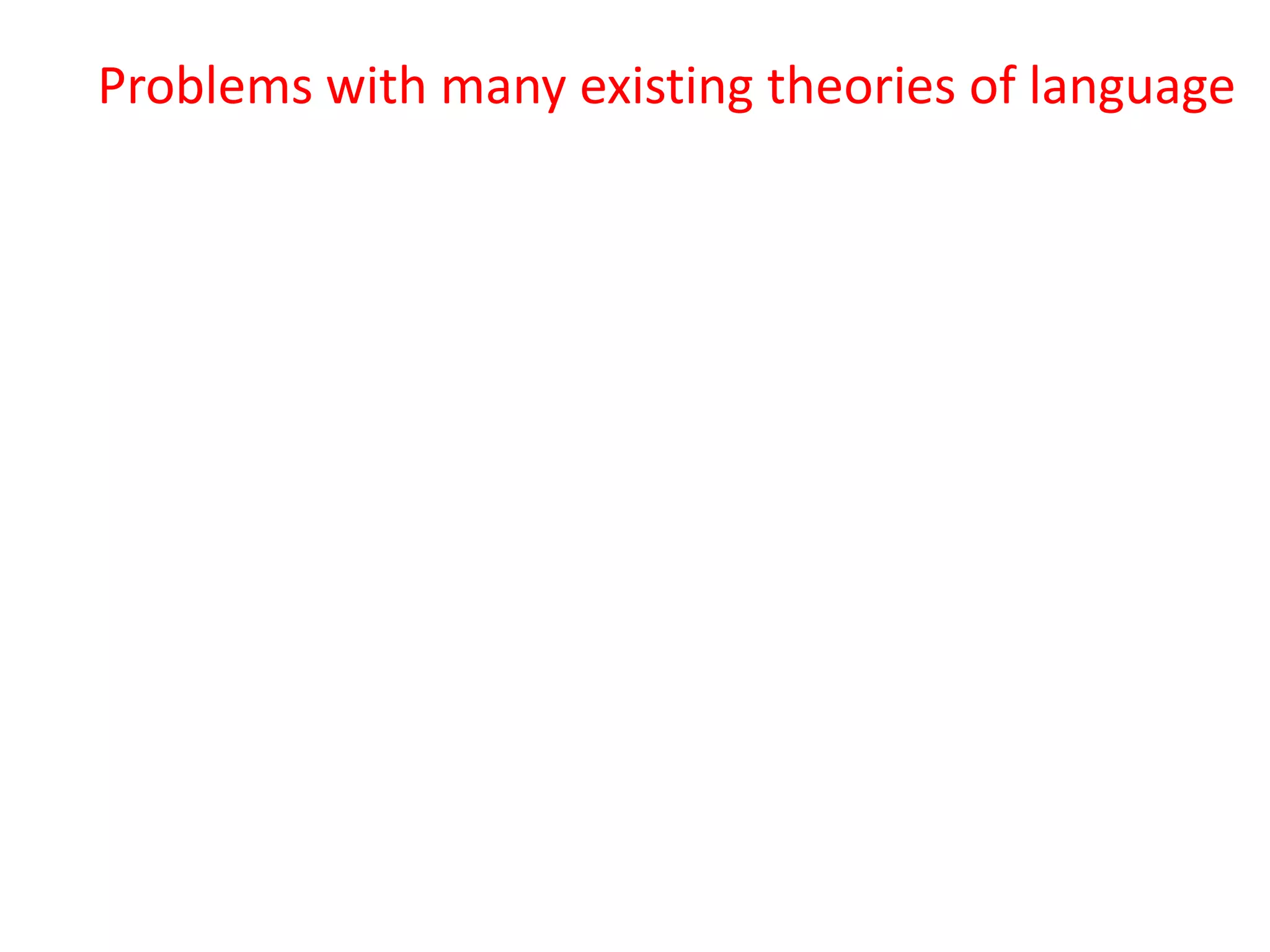 Problems with many existing theories of language
1. Fluency is harder to explain than creativity
2. There is no single language but lots of varying
languages masquerading as a single language, but
most theories try to ignore this.
3. When we hear or read a word with multiple
meanings (i.e. almost every word in common
usage), we know which meaning is meant – but
how?
4. Collocations are universal, but grammars largely
operate as if they don’t exist
5. They don’t account for collocation (the partly
arbitrary tendency of words to co-occur, e.g.
growing fears, developing conflict)
 