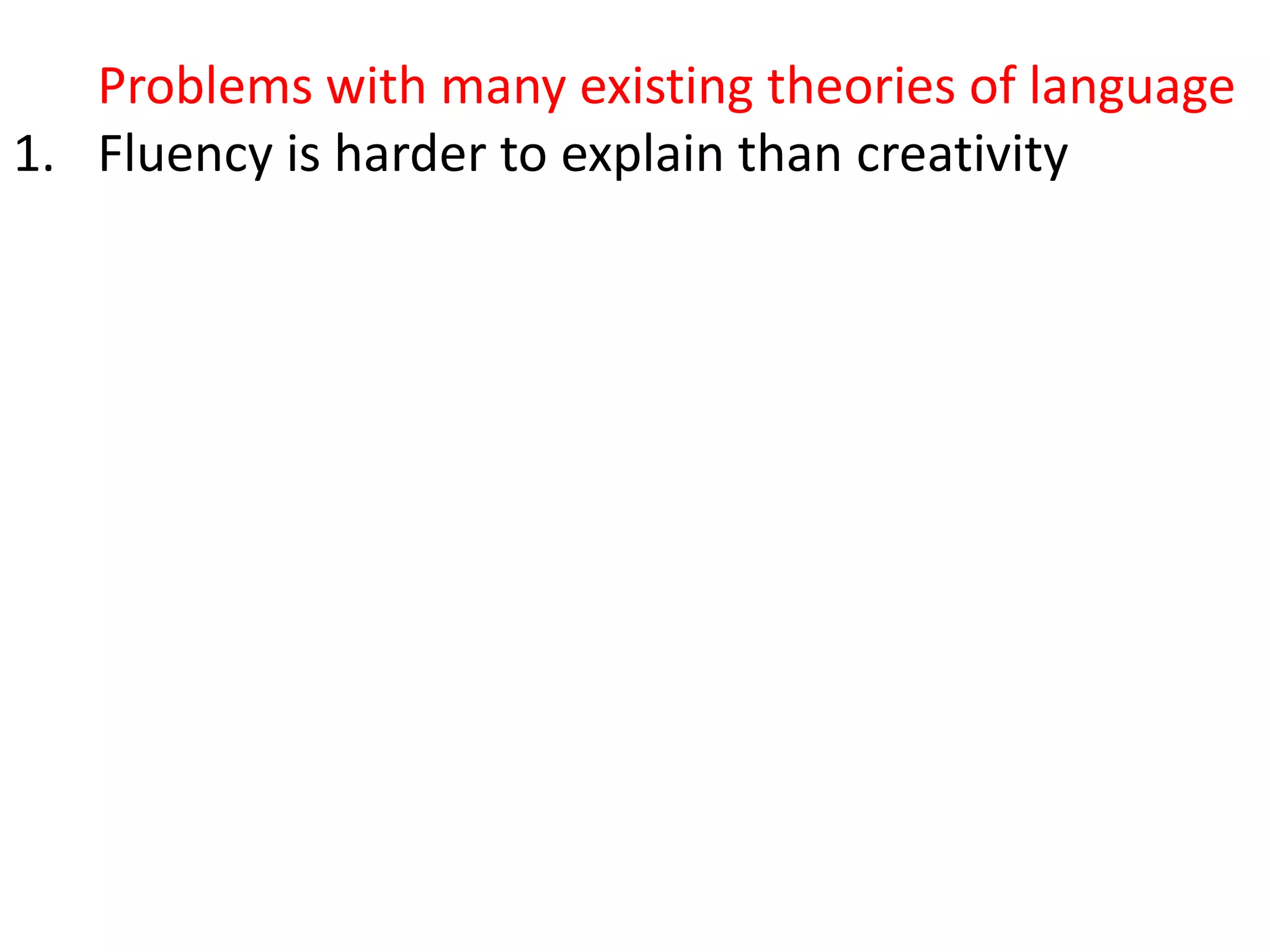 Problems with many existing theories of language
1. Fluency is harder to explain than creativity
2. There is no single language but lots of varying
languages masquerading as a single language, but
most theories try to ignore this.
3. When we hear or read a word with multiple
meanings (i.e. almost every word in common
usage), we know which meaning is meant – but
how?
4. Collocations are universal, but grammars largely
operate as if they don’t exist
5. They don’t account for collocation (the partly
arbitrary tendency of words to co-occur, e.g.
growing fears, developing conflict)
 