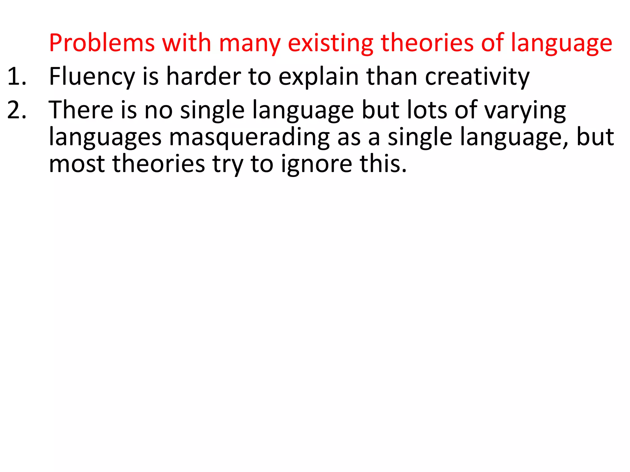 Problems with many existing theories of language
1. Fluency is harder to explain than creativity
2. There is no single language but lots of varying
languages masquerading as a single language, but
most theories try to ignore this.
3. When we hear or read a word with multiple
meanings (i.e. almost every word in common
usage), we know which meaning is meant – but
how?
4. Collocations are universal, but grammars largely
operate as if they don’t exist
5. They don’t account for collocation (the partly
arbitrary tendency of words to co-occur, e.g.
growing fears, developing conflict)
 