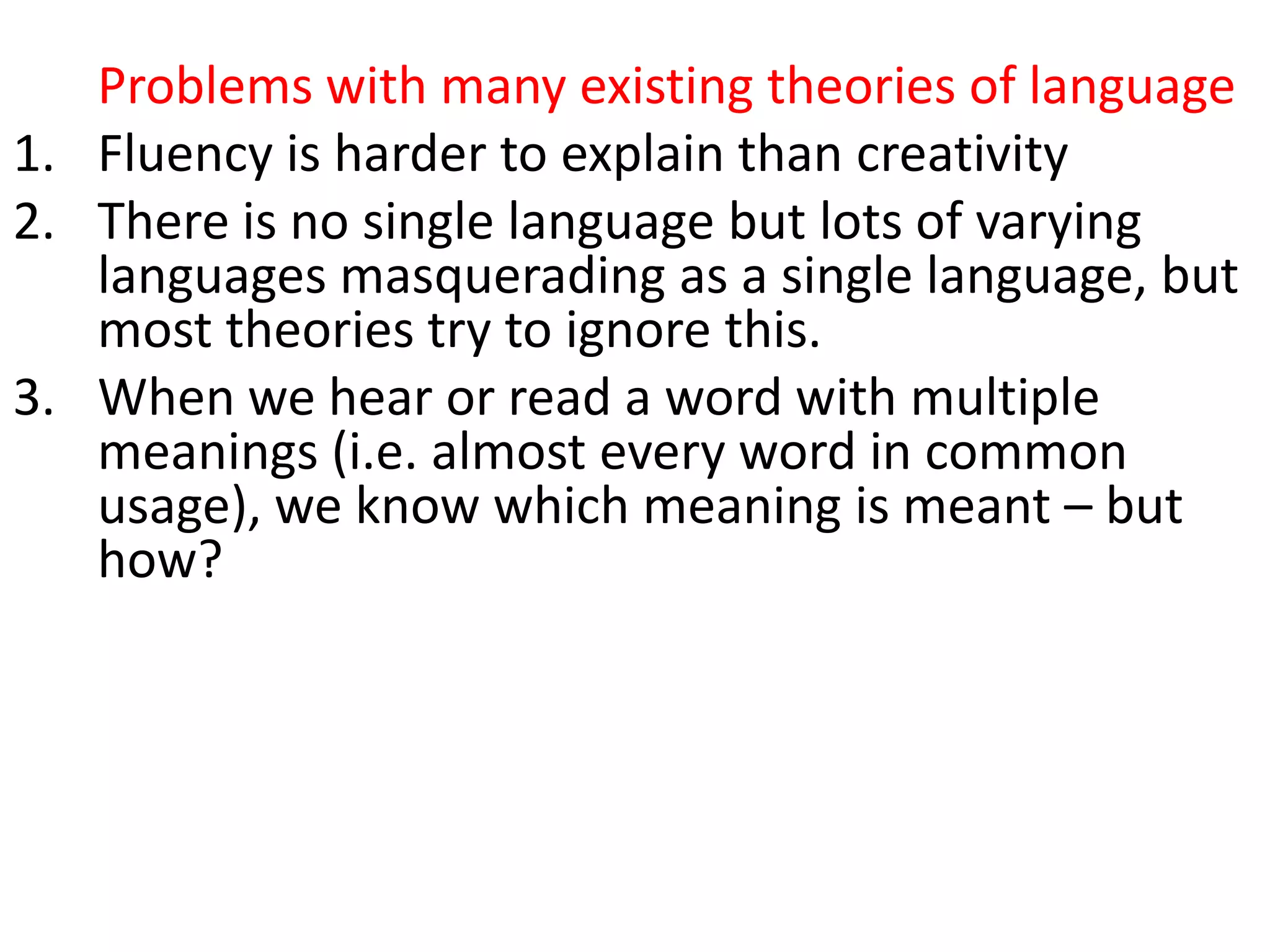 Problems with many existing theories of language
1. Fluency is harder to explain than creativity
2. There is no single language but lots of varying
languages masquerading as a single language, but
most theories try to ignore this.
3. When we hear or read a word with multiple
meanings (i.e. almost every word in common
usage), we know which meaning is meant – but
how?
4. Collocations are universal, but grammars largely
operate as if they don’t exist
5. They don’t account for collocation (the partly
arbitrary tendency of words to co-occur, e.g.
growing fears, developing conflict)
 