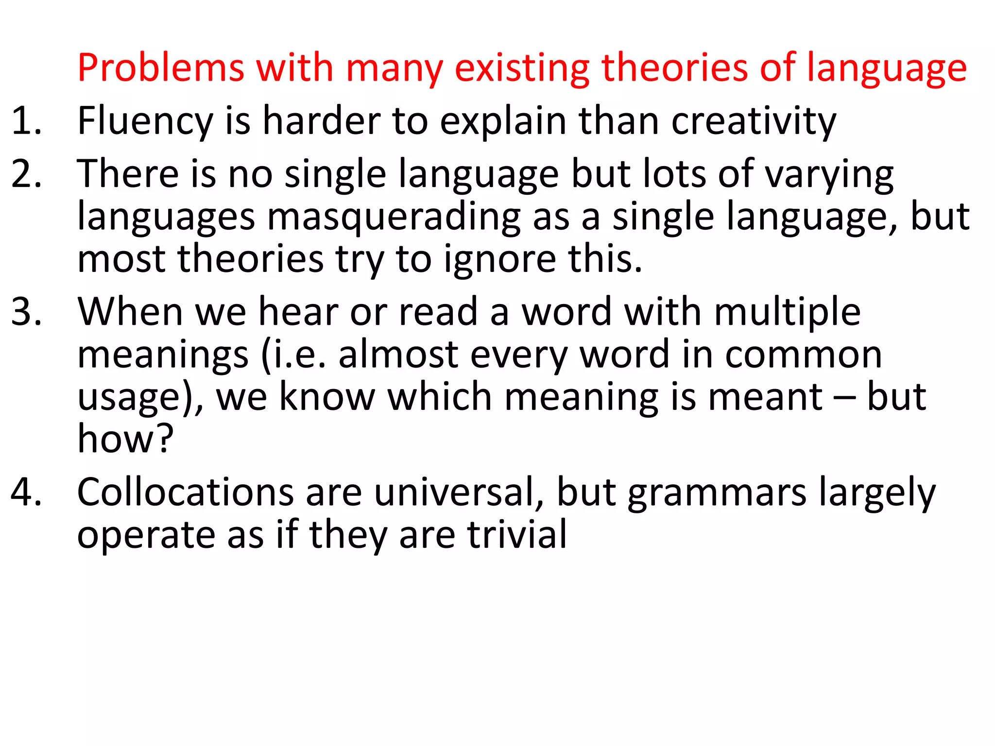 Problems with many existing theories of language
1. Fluency is harder to explain than creativity
2. There is no single language but lots of varying
languages masquerading as a single language, but
most theories try to ignore this.
3. When we hear or read a word with multiple
meanings (i.e. almost every word in common
usage), we know which meaning is meant – but
how?
4. Collocations are universal, but grammars largely
operate as if they are trivial
5. They don’t account for collocation (the partly
arbitrary tendency of words to co-occur, e.g.
growing fears, developing conflict)
 