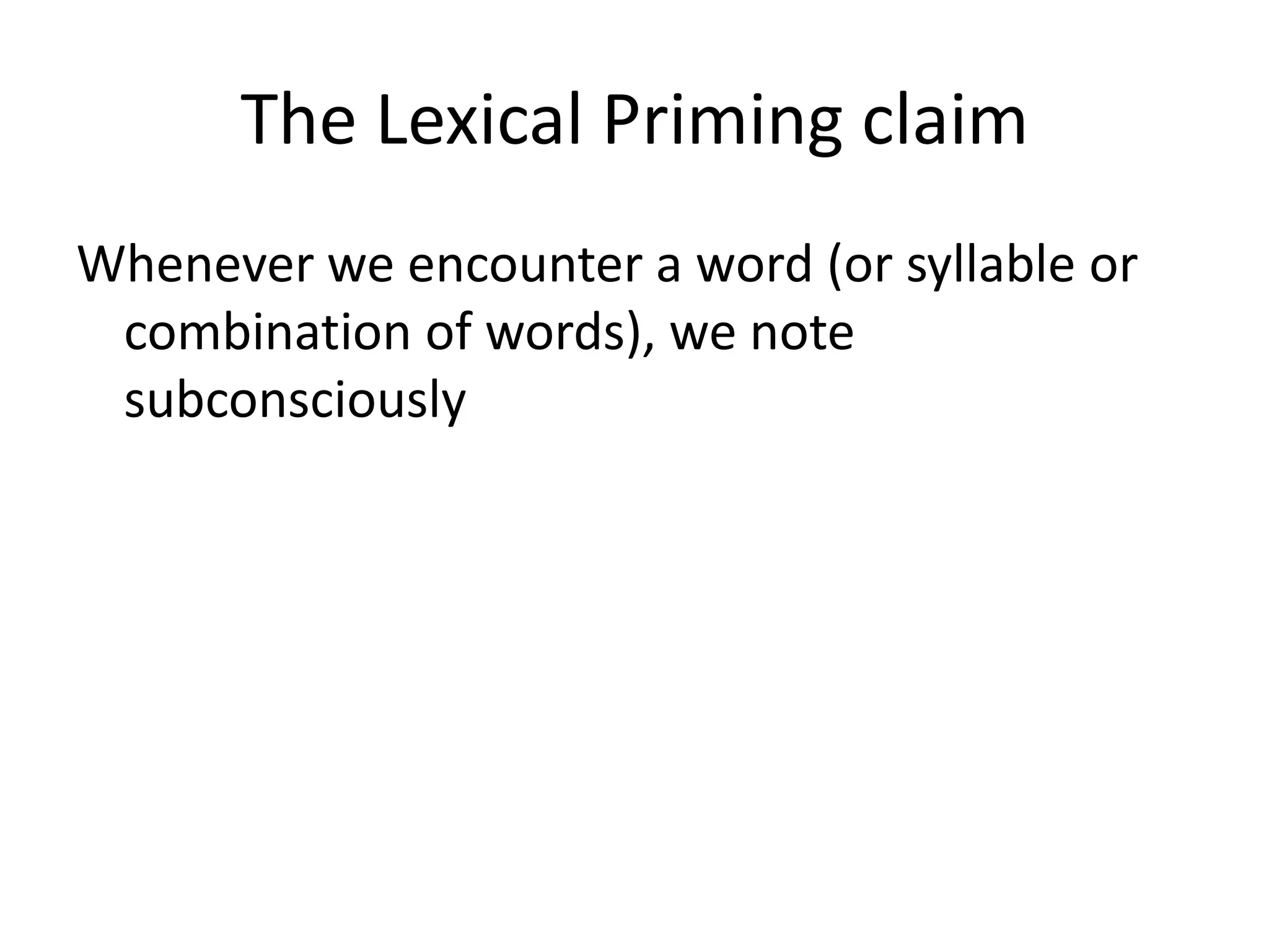 The Lexical Priming claim
Whenever we encounter a word (or syllable or
combination of words), we note
subconsciously
• the words it occurs with (its collocations),
• the grammatical patterns it occurs in (its
colligations),
• the meanings with which it is associated (its
semantic associations),
 