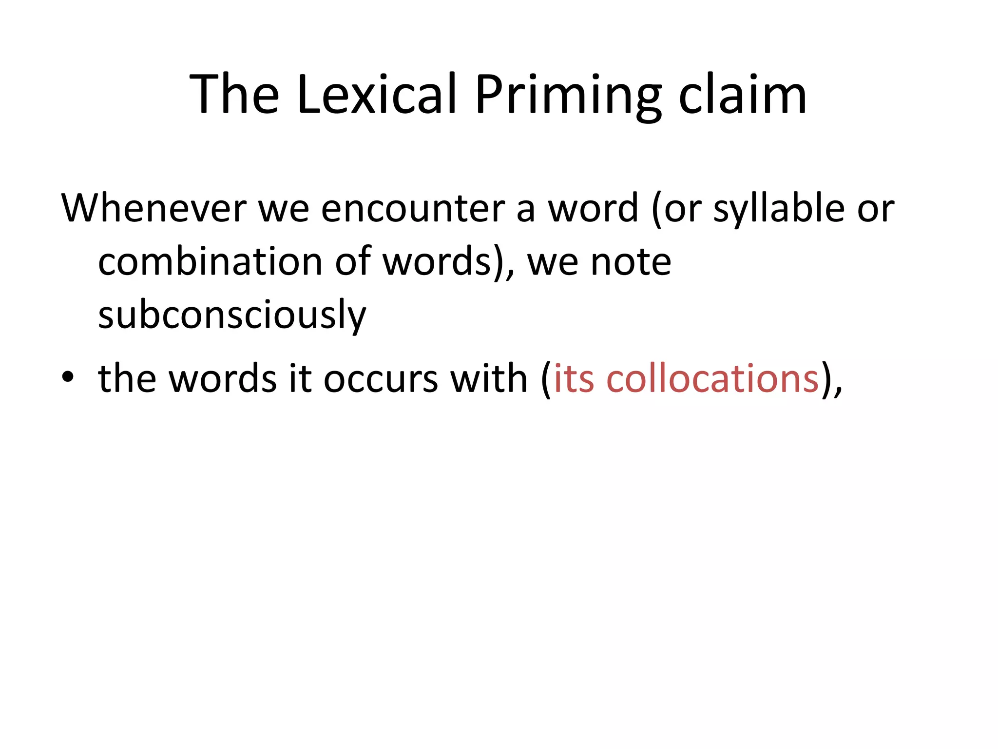 The Lexical Priming claim
Whenever we encounter a word (or syllable or
combination of words), we note
subconsciously
• the words it occurs with (its collocations),
• the grammatical patterns it occurs in (its
colligations),
• the meanings with which it is associated (its
semantic associations),
 