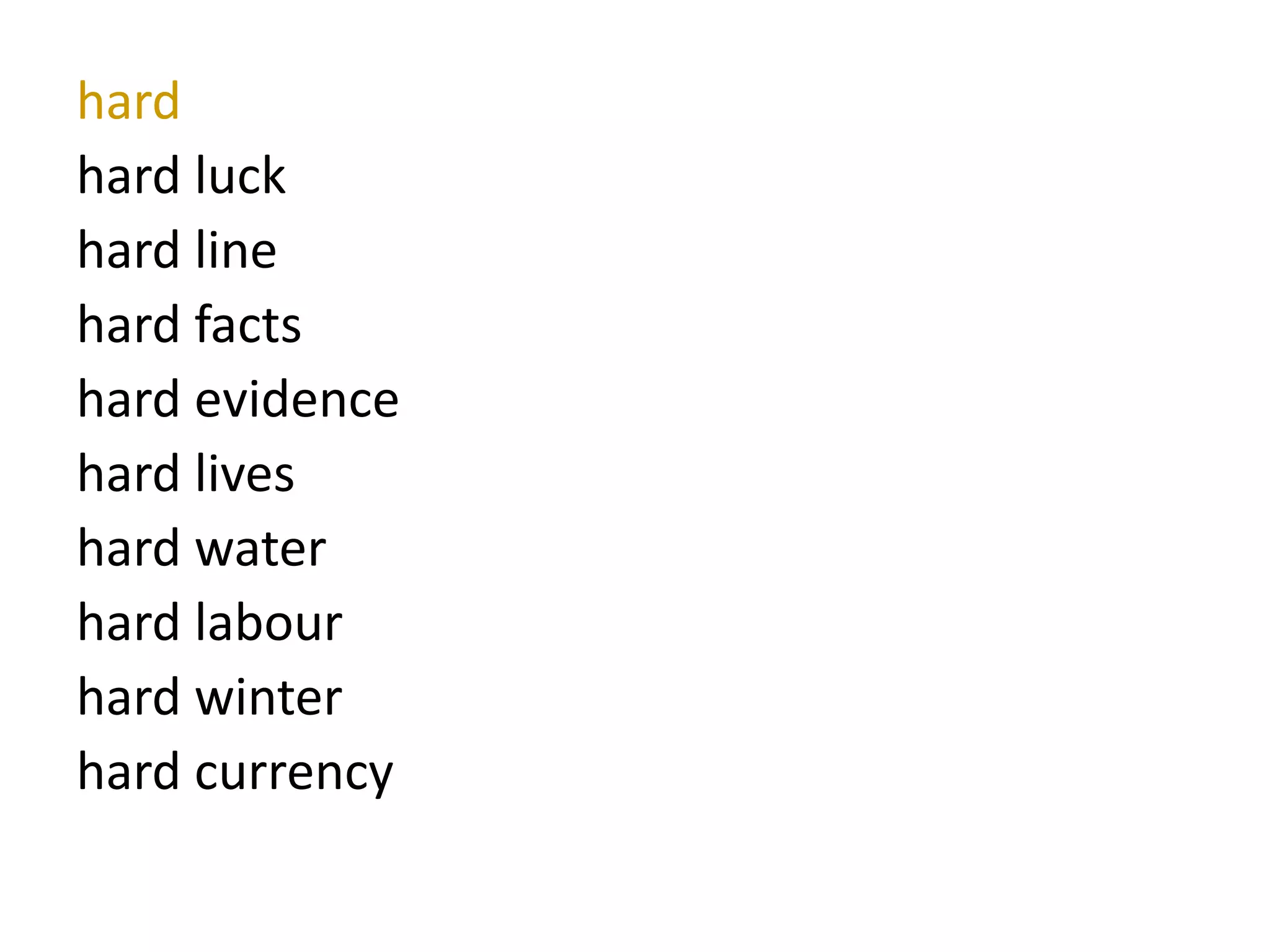 hard
hard luck
hard line
hard facts
hard evidence
hard lives
hard water
hard labour
hard winter
hard currency
 
