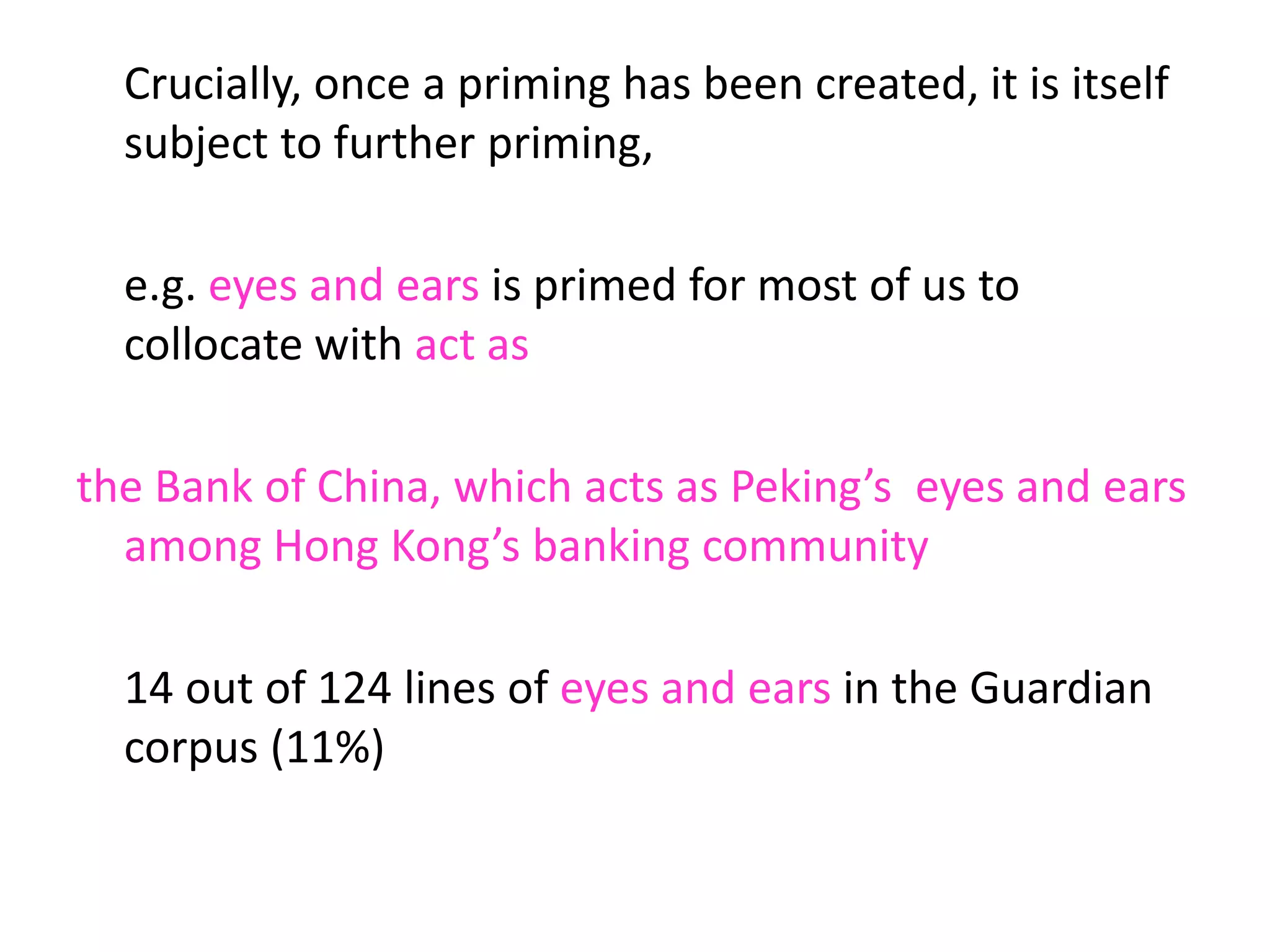 Crucially, once a priming has been created, it is itself
subject to further priming,
e.g. eyes and ears is primed for most of us to
collocate with act as
the Bank of China, which acts as Peking’s eyes and ears
among Hong Kong’s banking community
14 out of 124 lines of eyes and ears in the Guardian
corpus (11%)
 