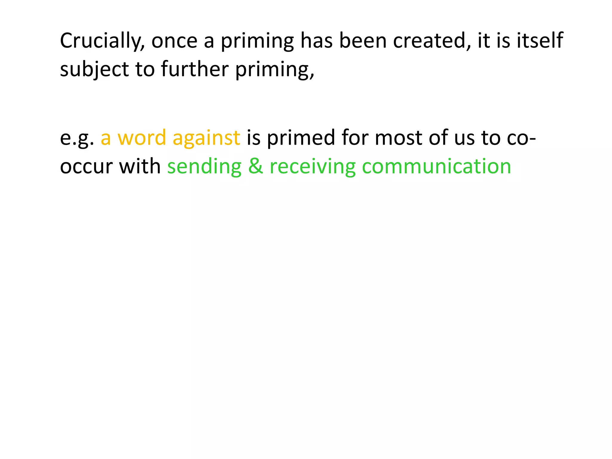 Crucially, once a priming has been created, it is itself
subject to further priming,
e.g. a word against is primed for most of us to co-
occur with sending & receiving communication
 