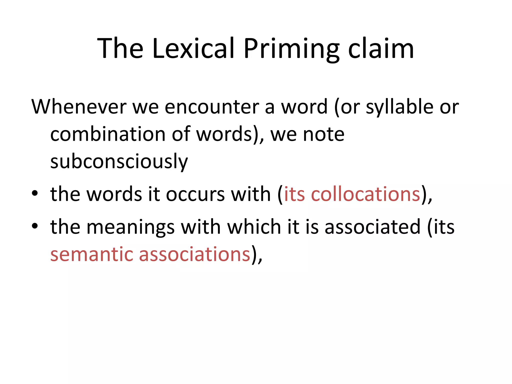The Lexical Priming claim
Whenever we encounter a word (or syllable or
combination of words), we note
subconsciously
• the words it occurs with (its collocations),
• the meanings with which it is associated (its
semantic associations),
 