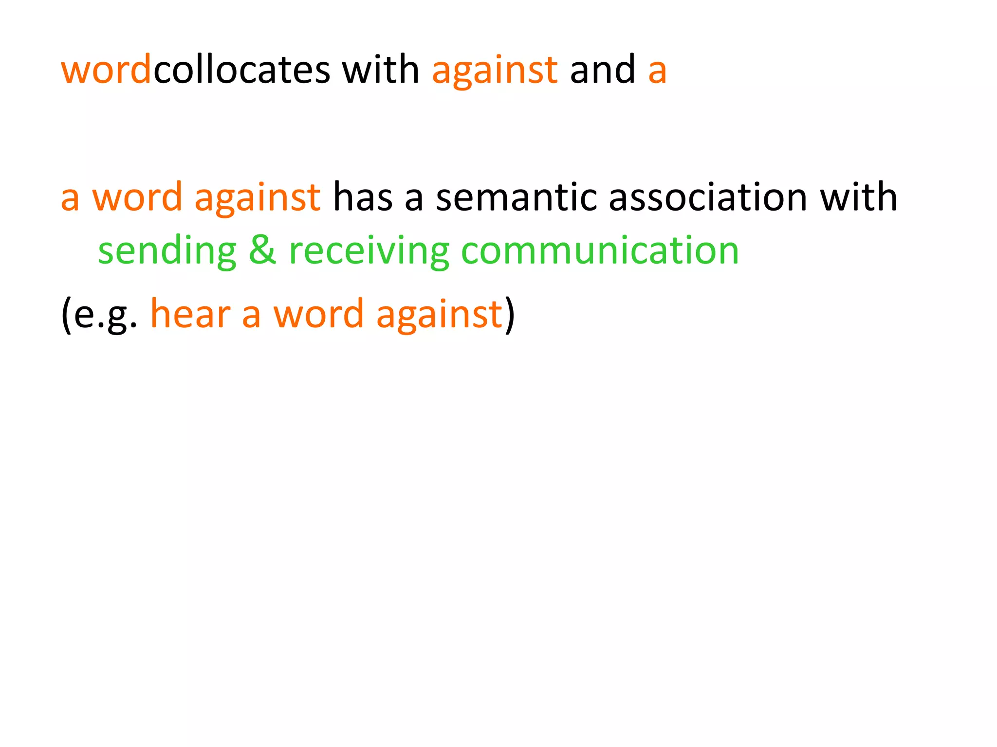 wordcollocates with against and a
a word against has a semantic association with
sending & receiving communication
(e.g. hear a word against)
send/receive a word against has a pragmatic
association with denial
(e.g. wouldn’t hear a word against)
 