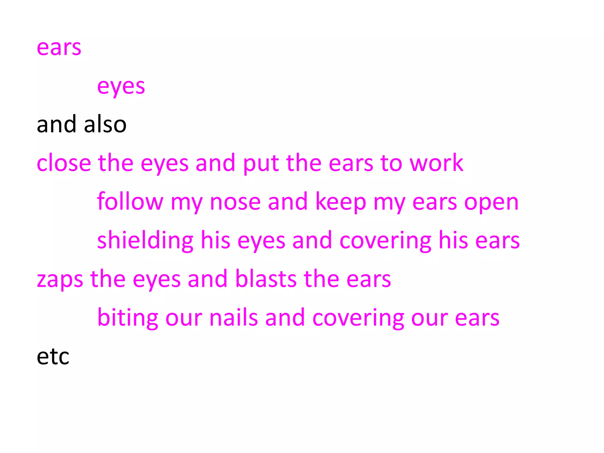 ears 2294
eyes 225 10%
and also
close the eyes and put the ears to work
follow my nose and keep my ears open
shielding his eyes and covering his ears
zaps the eyes and blasts the ears
biting our nails and covering our ears
etc
 