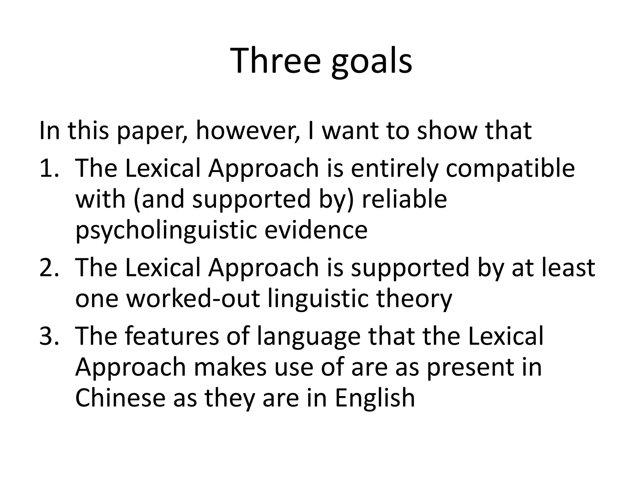 Three goals
In this paper, however, I want to show that
1. The Lexical Approach is entirely compatible
with (and supported by) reliable
psycholinguistic evidence
2. The Lexical Approach is supported by at least
one worked-out linguistic theory
3. The features of language that the Lexical
Approach makes use of are as present in
Chinese as they are in English
 