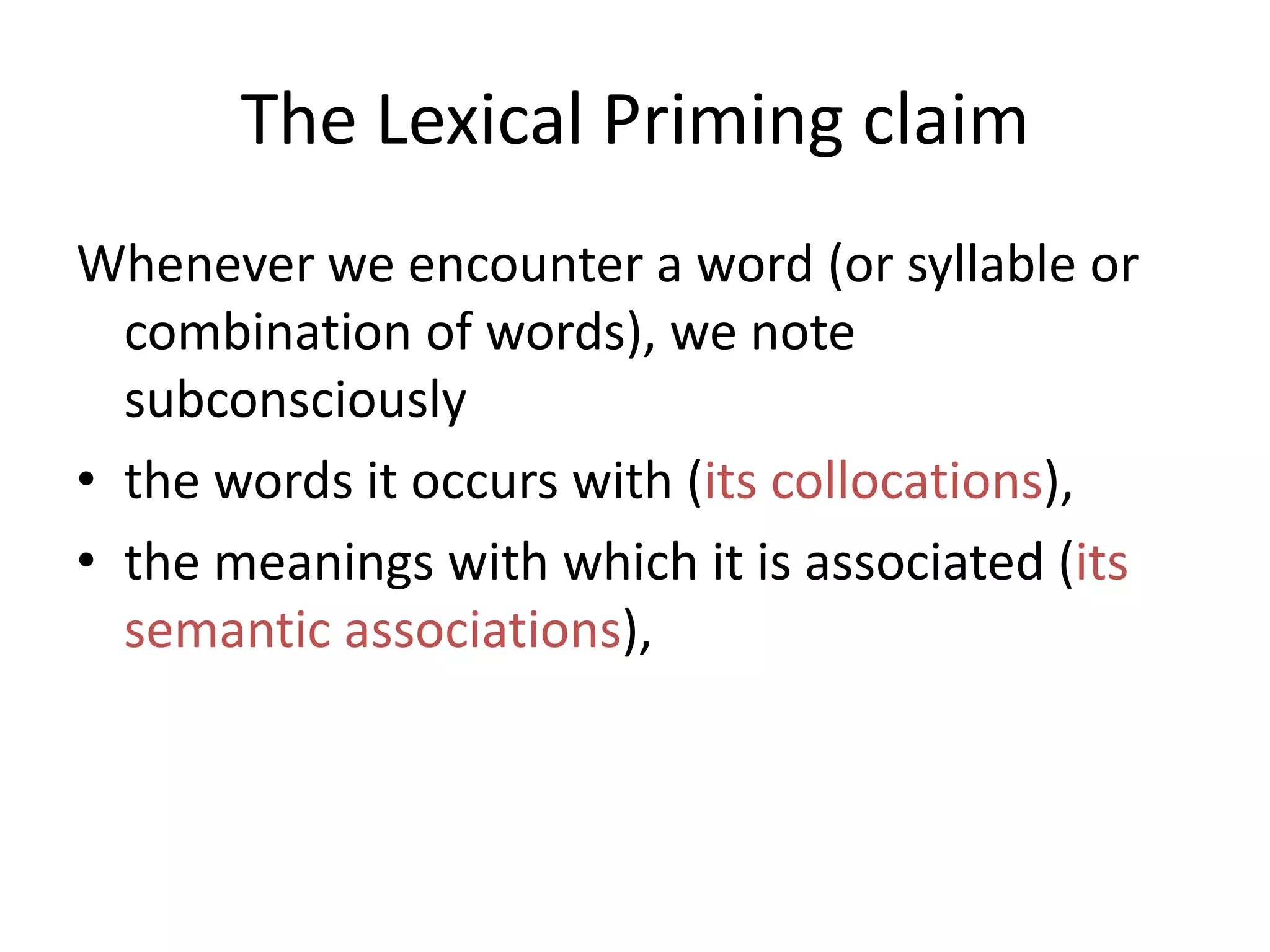 The Lexical Priming claim
Whenever we encounter a word (or syllable or
combination of words), we note
subconsciously
• the words it occurs with (its collocations),
• the meanings with which it is associated (its
semantic associations),
• the pragmatics it is associated with (its
pragmatic associations),
 