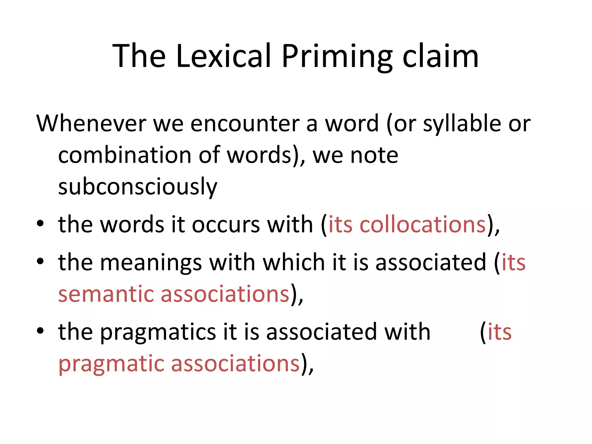 The Lexical Priming claim
Whenever we encounter a word (or syllable or
combination of words), we note
subconsciously
• the words it occurs with (its collocations),
• the meanings with which it is associated (its
semantic associations),
• the pragmatics it is associated with (its
pragmatic associations),
 