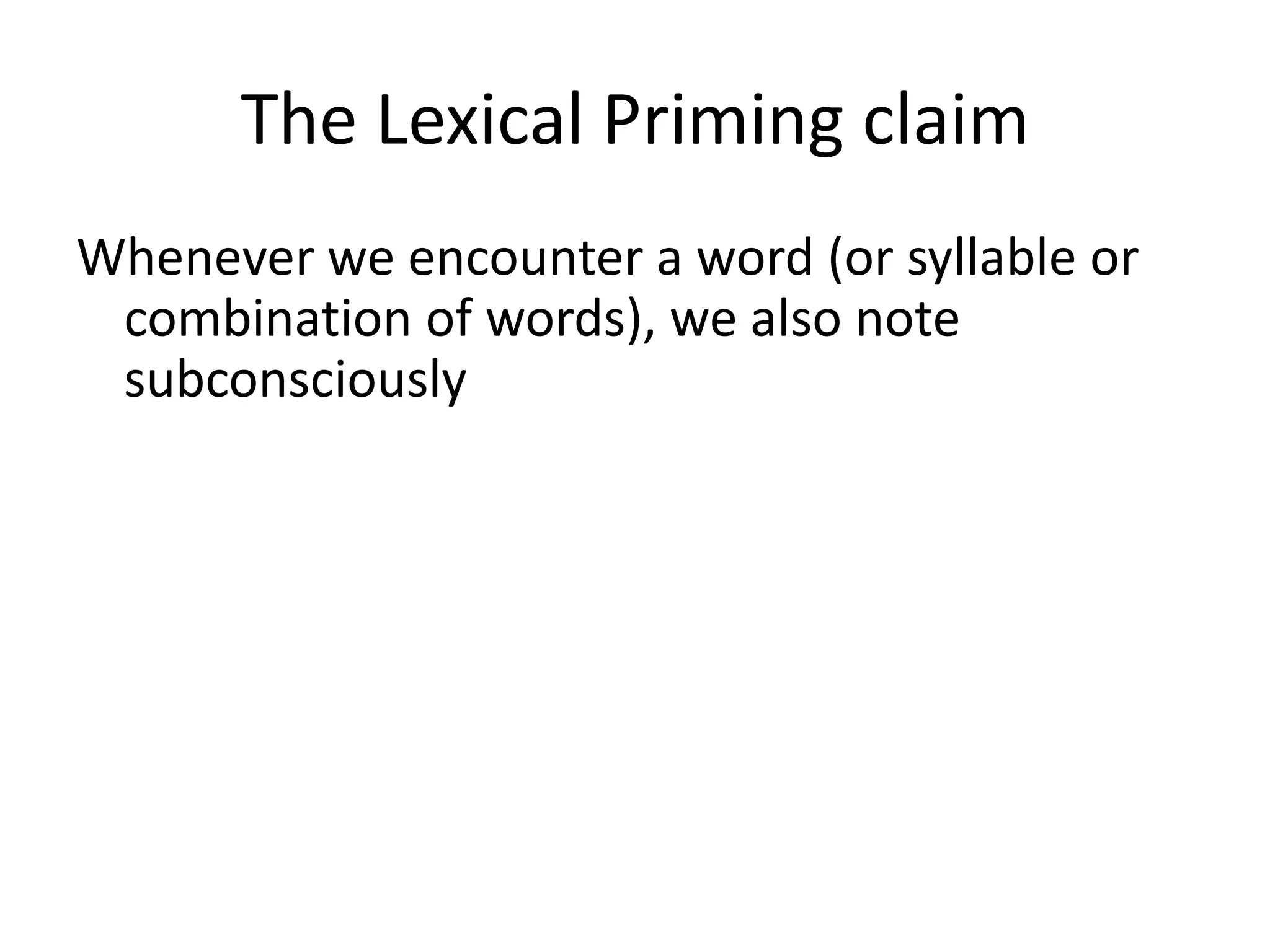 The Lexical Priming claim
Whenever we encounter a word (or syllable or
combination of words), we also note
subconsciously
• the grammatical patterns it is associated with
(its colligations),
• the genre and/or style and/or social situation
it is used in,
• whether it is used in a context we are likely to
want to emulate or not
 