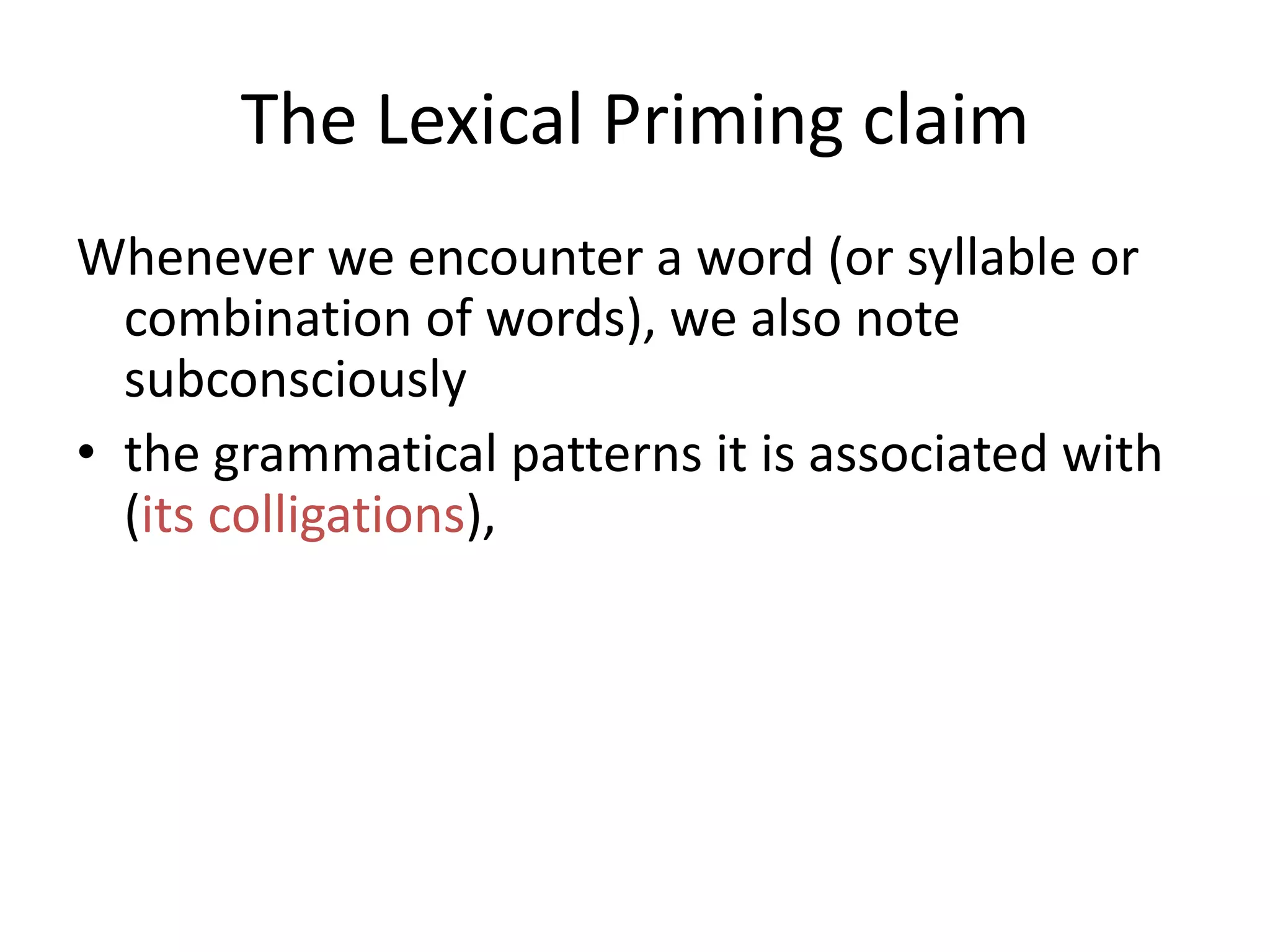 The Lexical Priming claim
Whenever we encounter a word (or syllable or
combination of words), we also note
subconsciously
• the grammatical patterns it is associated with
(its colligations),
• the genre and/or style and/or social situation
it is used in,
• whether it is used in a context we are likely to
want to emulate or not
 