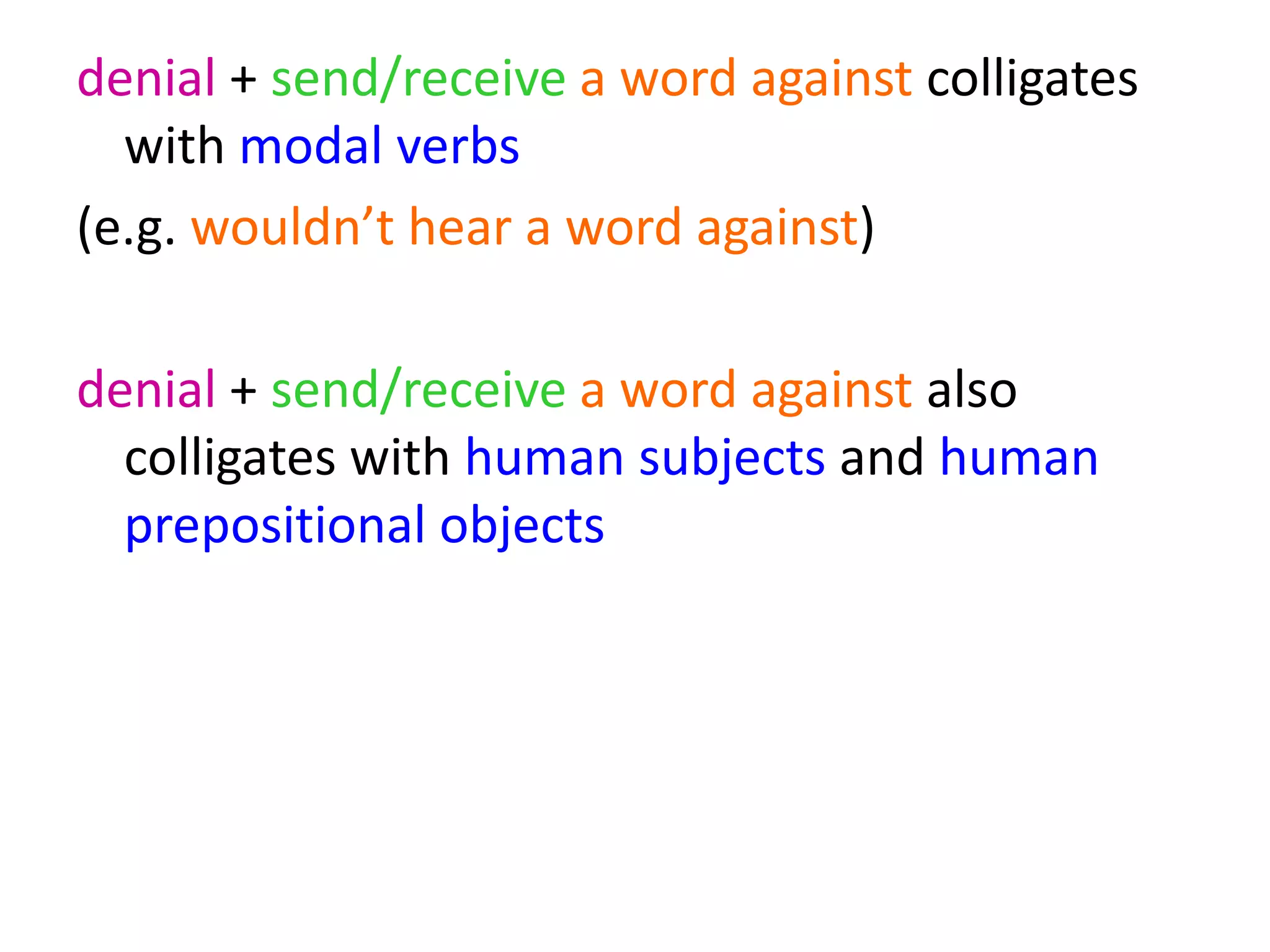 denial + send/receive a word against colligates
with modal verbs
(e.g. wouldn’t hear a word against)
denial + send/receive a word against also
colligates with human subjects and human
prepositional objects
 