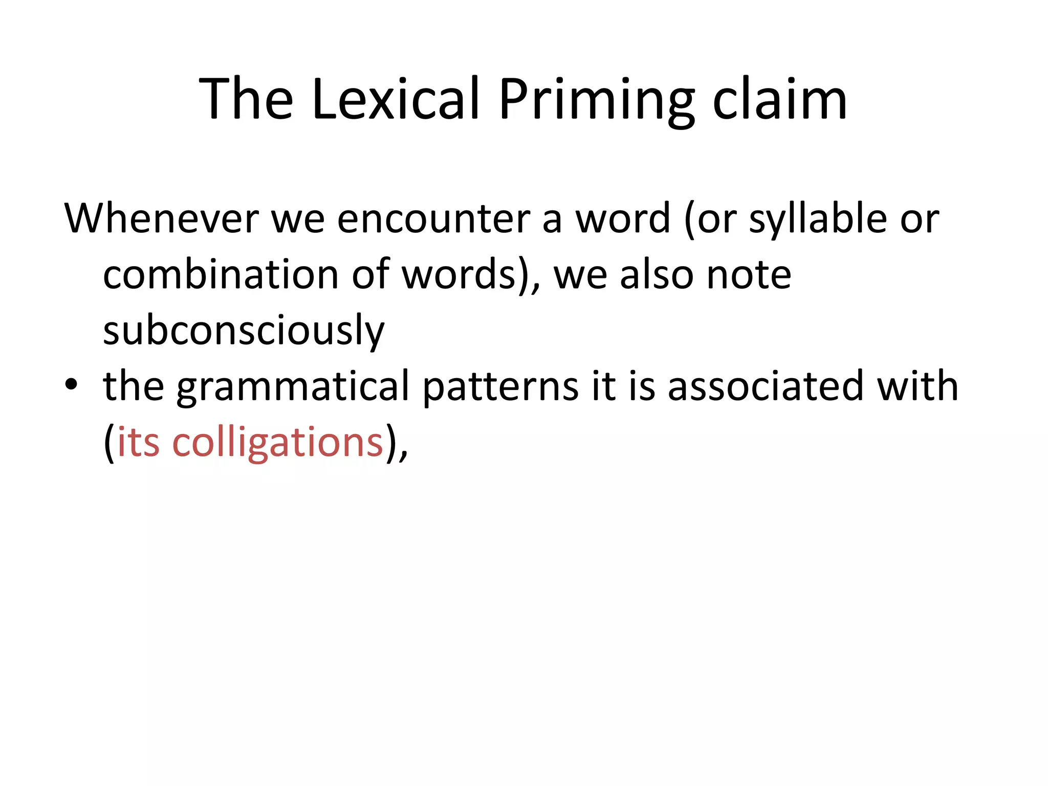 The Lexical Priming claim
Whenever we encounter a word (or syllable or
combination of words), we also note
subconsciously
• the grammatical patterns it is associated with
(its colligations),
• the genre and/or style and/or social situation
it is used in
 