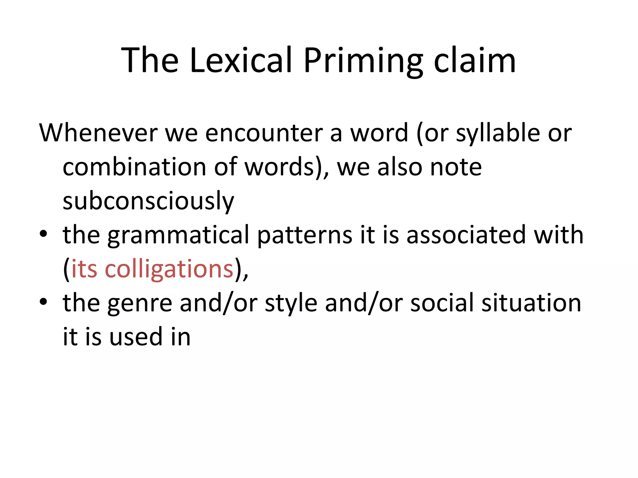 The Lexical Priming claim
Whenever we encounter a word (or syllable or
combination of words), we also note
subconsciously
• the grammatical patterns it is associated with
(its colligations),
• the genre and/or style and/or social situation
it is used in
 