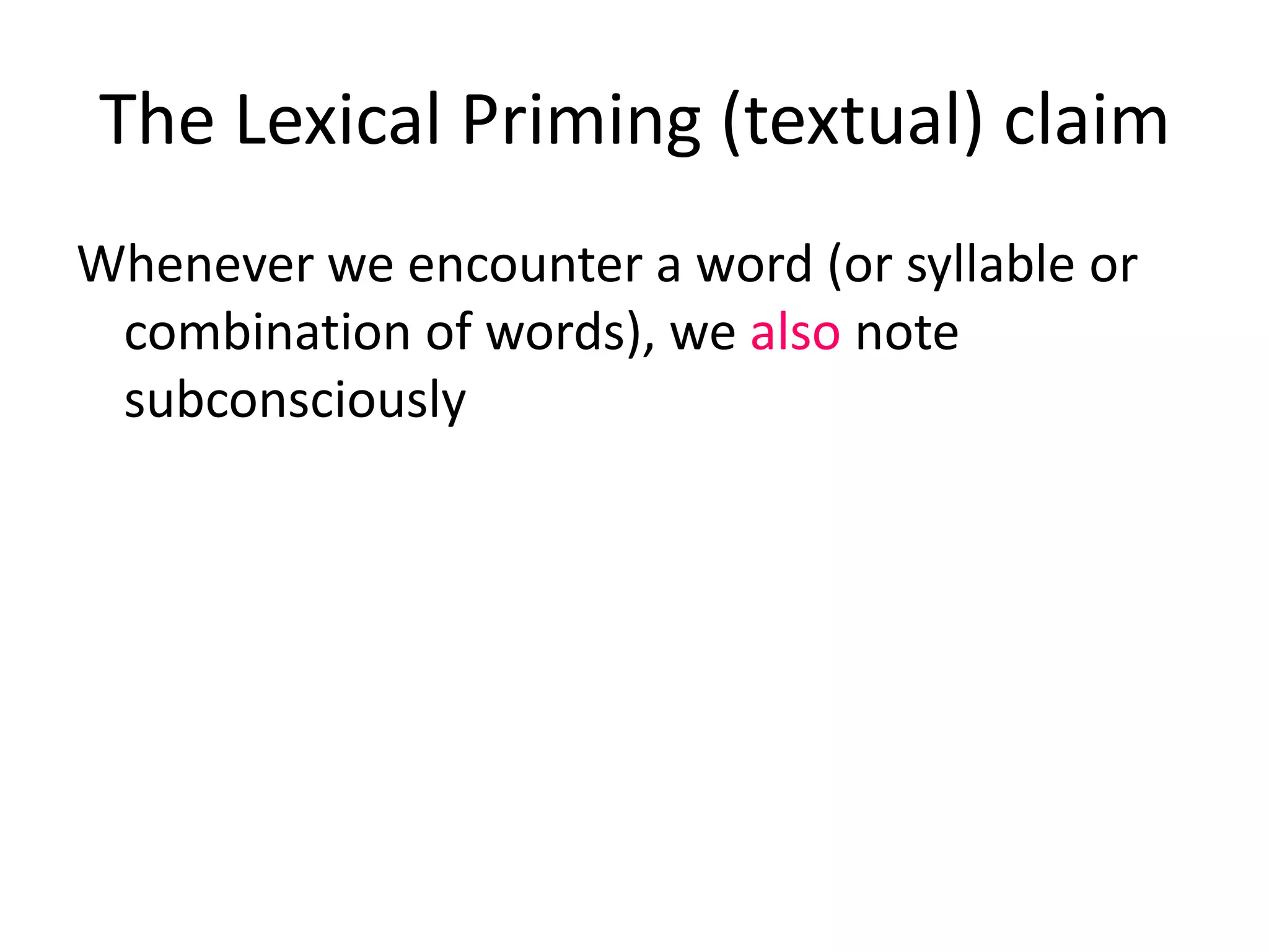 The Lexical Priming (textual) claim
Whenever we encounter a word (or syllable or
combination of words), we also note
subconsciously
• whether it is typically cohesive (its textual
collocations)
• whether the word is associated with a particular
textual relation (its textual semantic associations)
• the positions in a text that it occurs in, e.g. does it
like to begin sentences? Does it like to start
paragraphs? (its textual colligations),
 