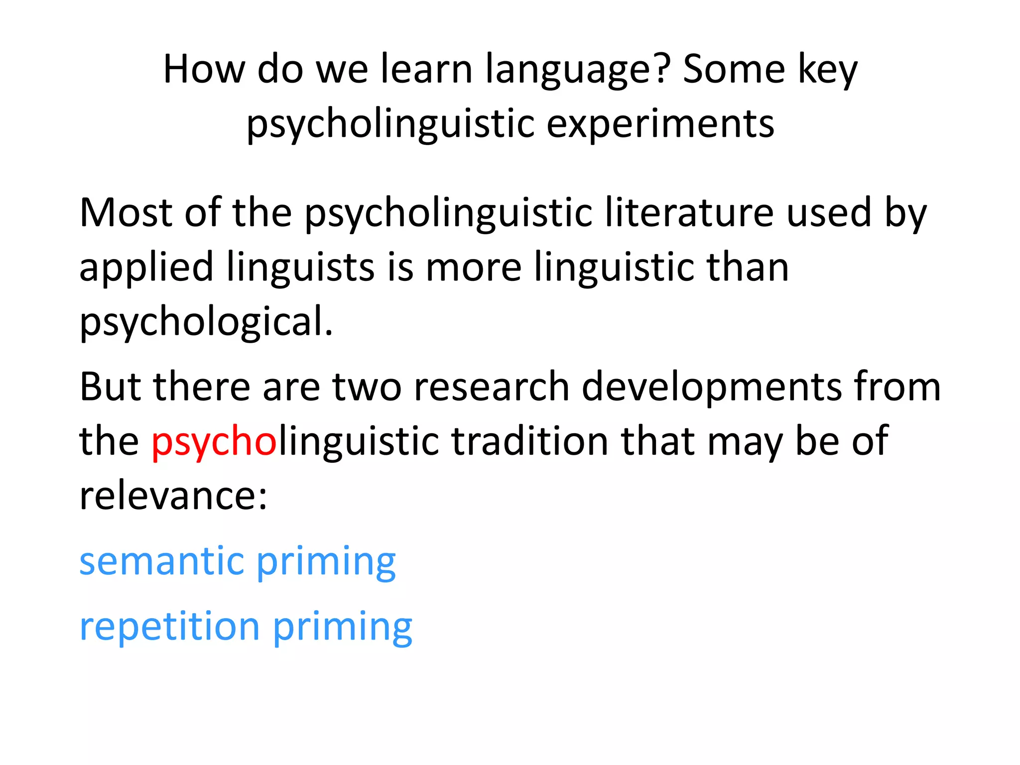 How do we learn language? Some key
psycholinguistic experiments
Most of the psycholinguistic literature used by
applied linguists is more linguistic than
psychological.
But there are two research developments from
the psycholinguistic tradition that may be of
relevance:
semantic priming
repetition priming
 