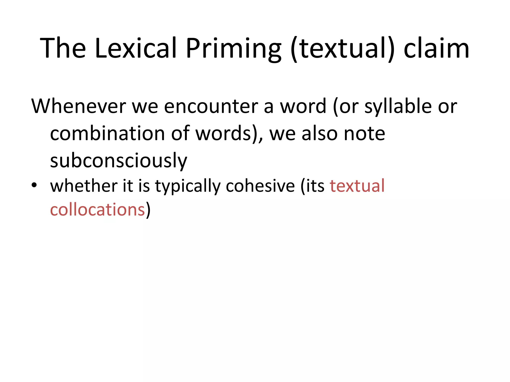 The Lexical Priming (textual) claim
Whenever we encounter a word (or syllable or
combination of words), we also note
subconsciously
• whether it is typically cohesive (its textual
collocations)
• whether the word is associated with a particular
textual relation (its textual semantic associations)
• the positions in a text that it occurs in, e.g. does it
like to begin sentences? Does it like to start
paragraphs? (its textual colligations),
 