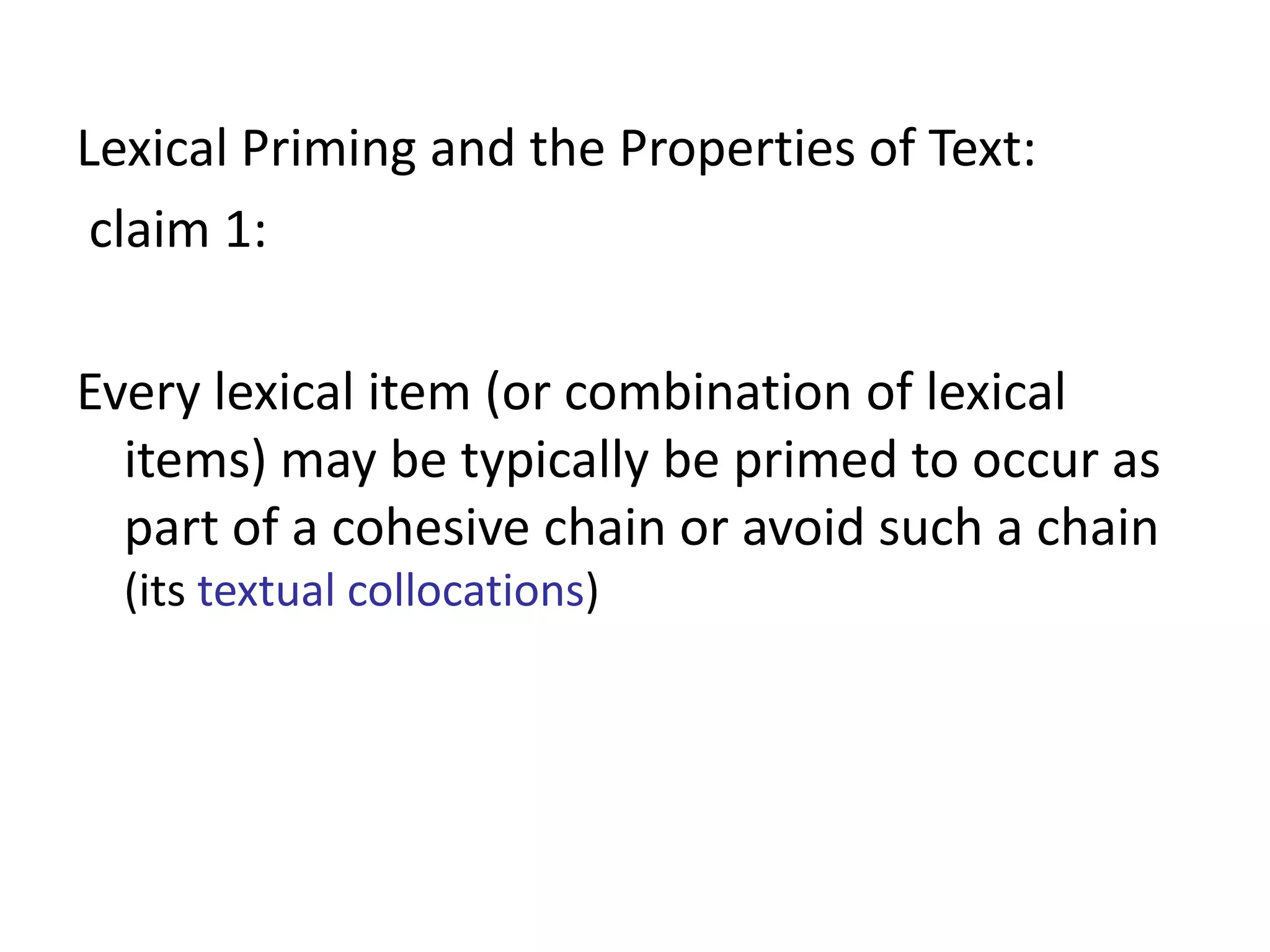 Lexical Priming and the Properties of Text:
claim 1:
Every lexical item (or combination of lexical
items) may be typically be primed to occur as
part of a cohesive chain or avoid such a chain
(its textual collocations)
 
