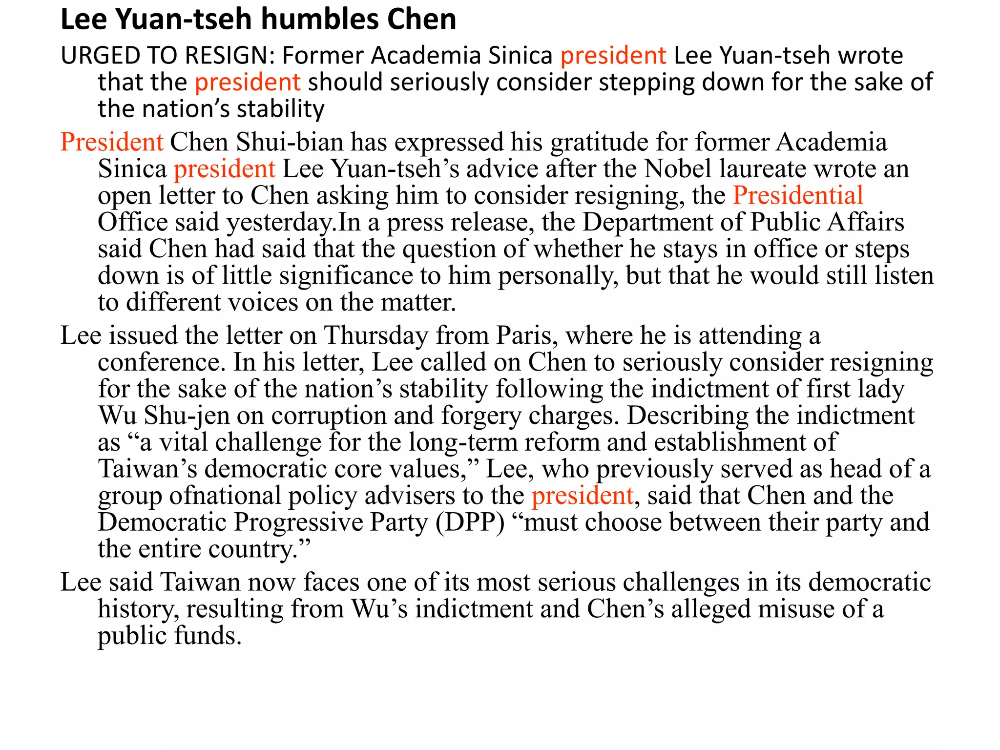 Lee Yuan-tseh humbles Chen
URGED TO RESIGN: Former Academia Sinica president Lee Yuan-tseh wrote
that the president should seriously consider stepping down for the sake of
the nation’s stability
President Chen Shui-bian has expressed his gratitude for former Academia
Sinica president Lee Yuan-tseh’s advice after the Nobel laureate wrote an
open letter to Chen asking him to consider resigning, the Presidential
Office said yesterday.In a press release, the Department of Public Affairs
said Chen had said that the question of whether he stays in office or steps
down is of little significance to him personally, but that he would still listen
to different voices on the matter.
Lee issued the letter on Thursday from Paris, where he is attending a
conference. In his letter, Lee called on Chen to seriously consider resigning
for the sake of the nation’s stability following the indictment of first lady
Wu Shu-jen on corruption and forgery charges. Describing the indictment
as “a vital challenge for the long-term reform and establishment of
Taiwan’s democratic core values,” Lee, who previously served as head of a
group ofnational policy advisers to the president, said that Chen and the
Democratic Progressive Party (DPP) “must choose between their party and
the entire country.”
Lee said Taiwan now faces one of its most serious challenges in its democratic
history, resulting from Wu’s indictment and Chen’s alleged misuse of a
public funds.
 